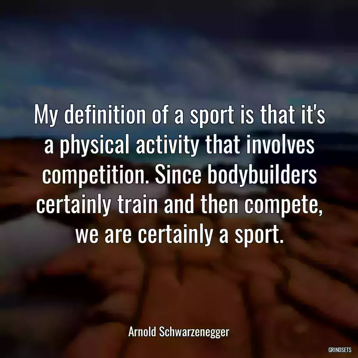 My definition of a sport is that it\'s a physical activity that involves competition. Since bodybuilders certainly train and then compete, we are certainly a sport.