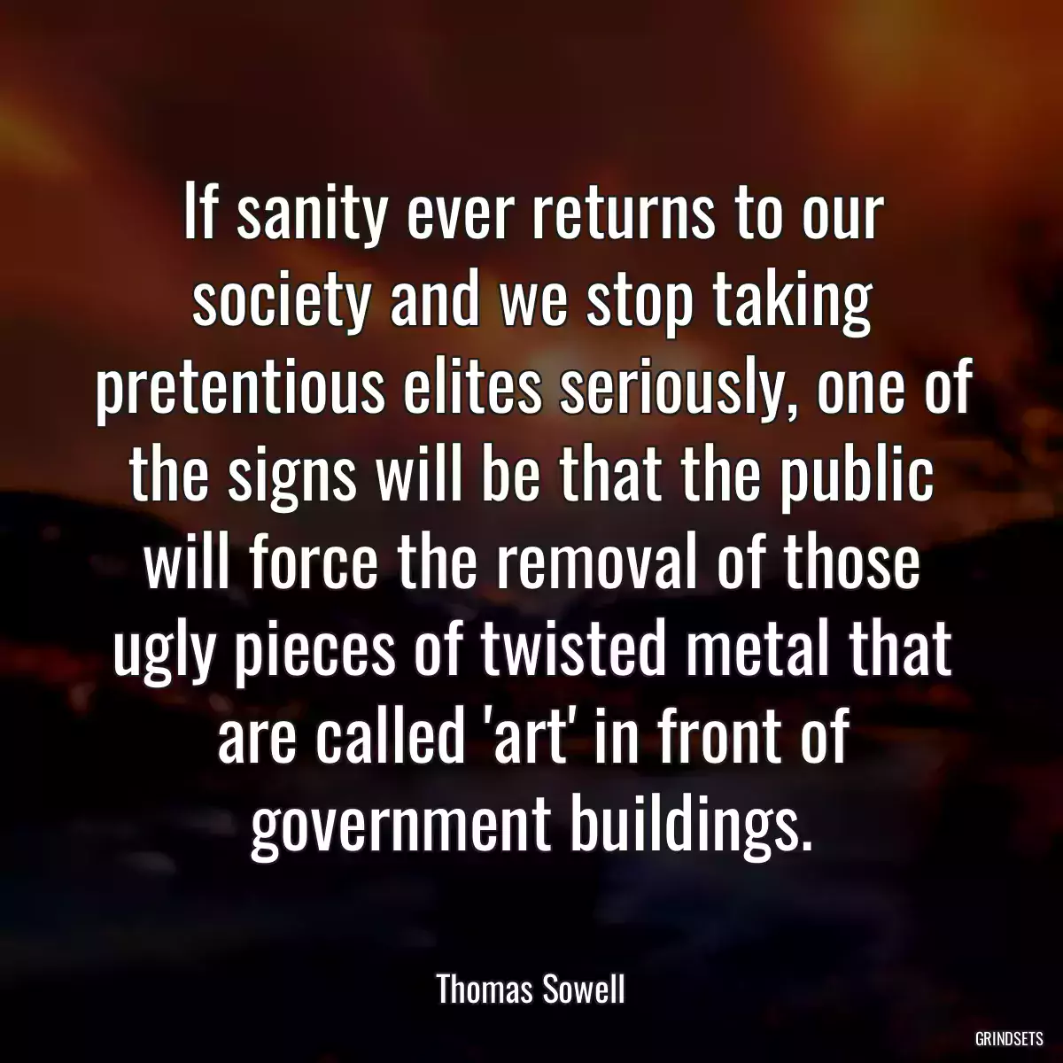 If sanity ever returns to our society and we stop taking pretentious elites seriously, one of the signs will be that the public will force the removal of those ugly pieces of twisted metal that are called \'art\' in front of government buildings.
