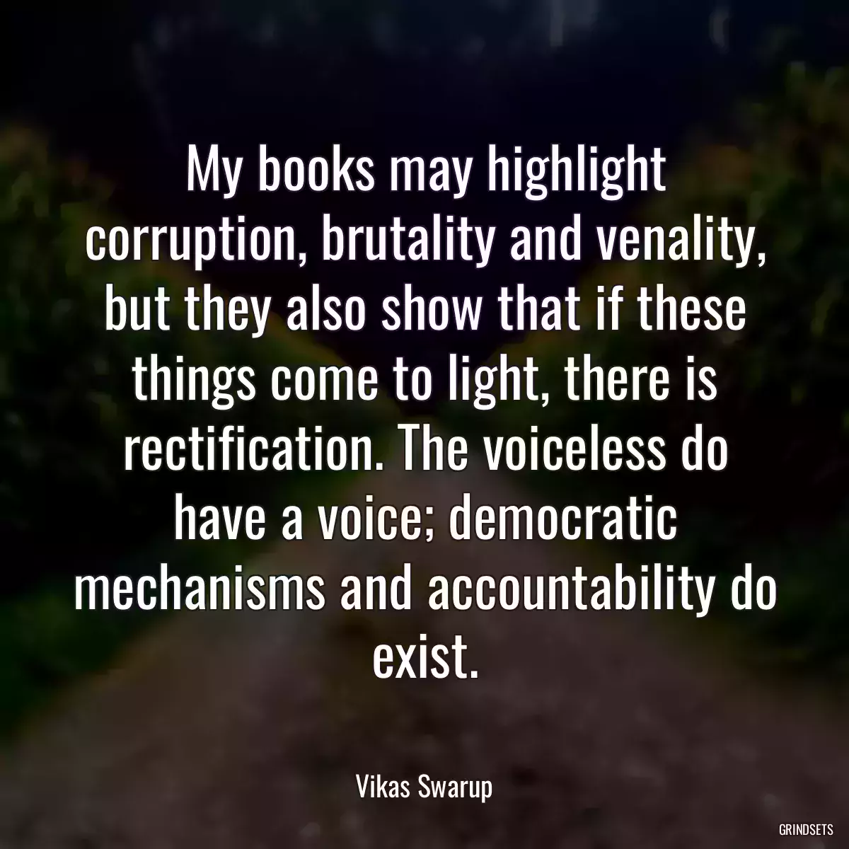 My books may highlight corruption, brutality and venality, but they also show that if these things come to light, there is rectification. The voiceless do have a voice; democratic mechanisms and accountability do exist.