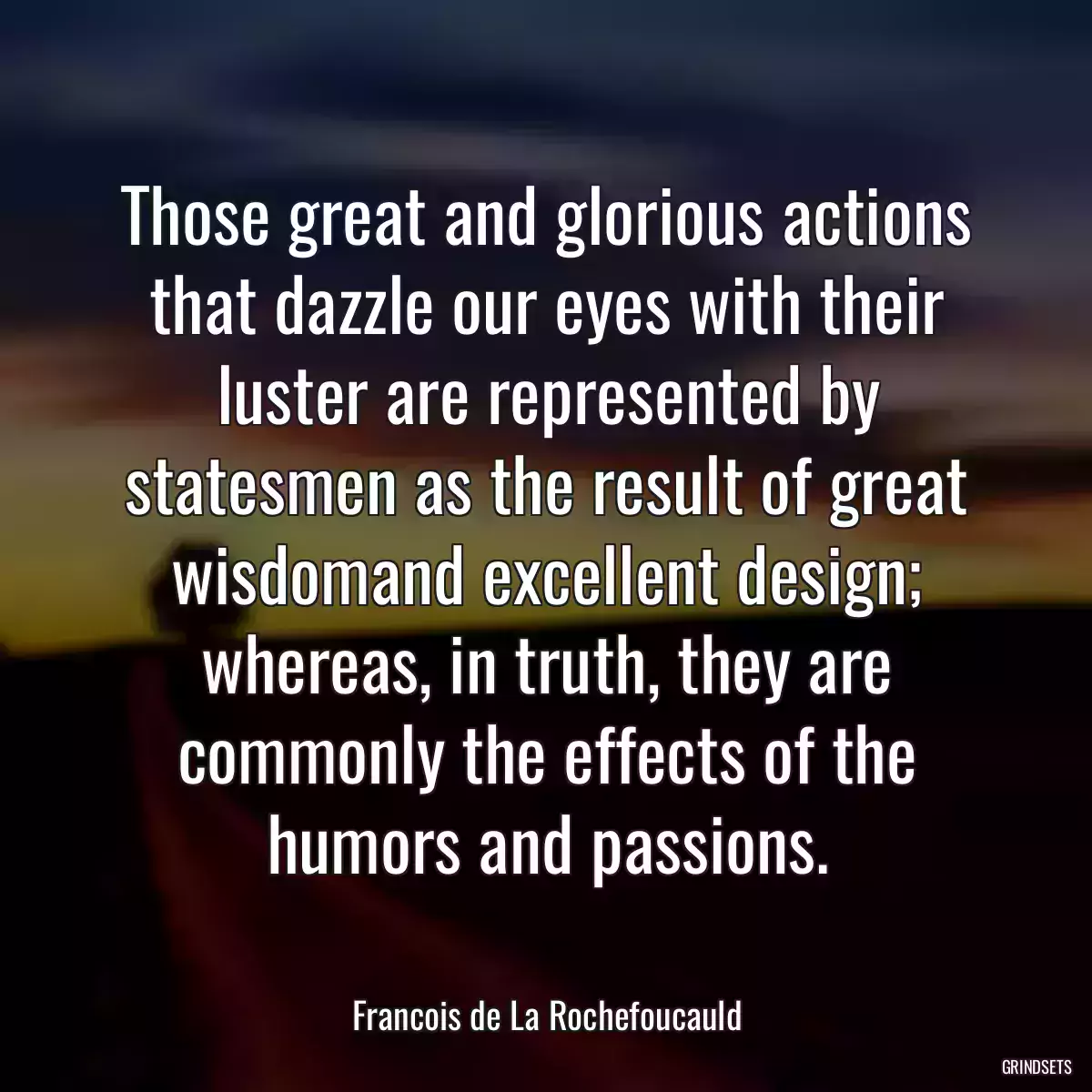 Those great and glorious actions that dazzle our eyes with their luster are represented by statesmen as the result of great wisdomand excellent design; whereas, in truth, they are commonly the effects of the humors and passions.