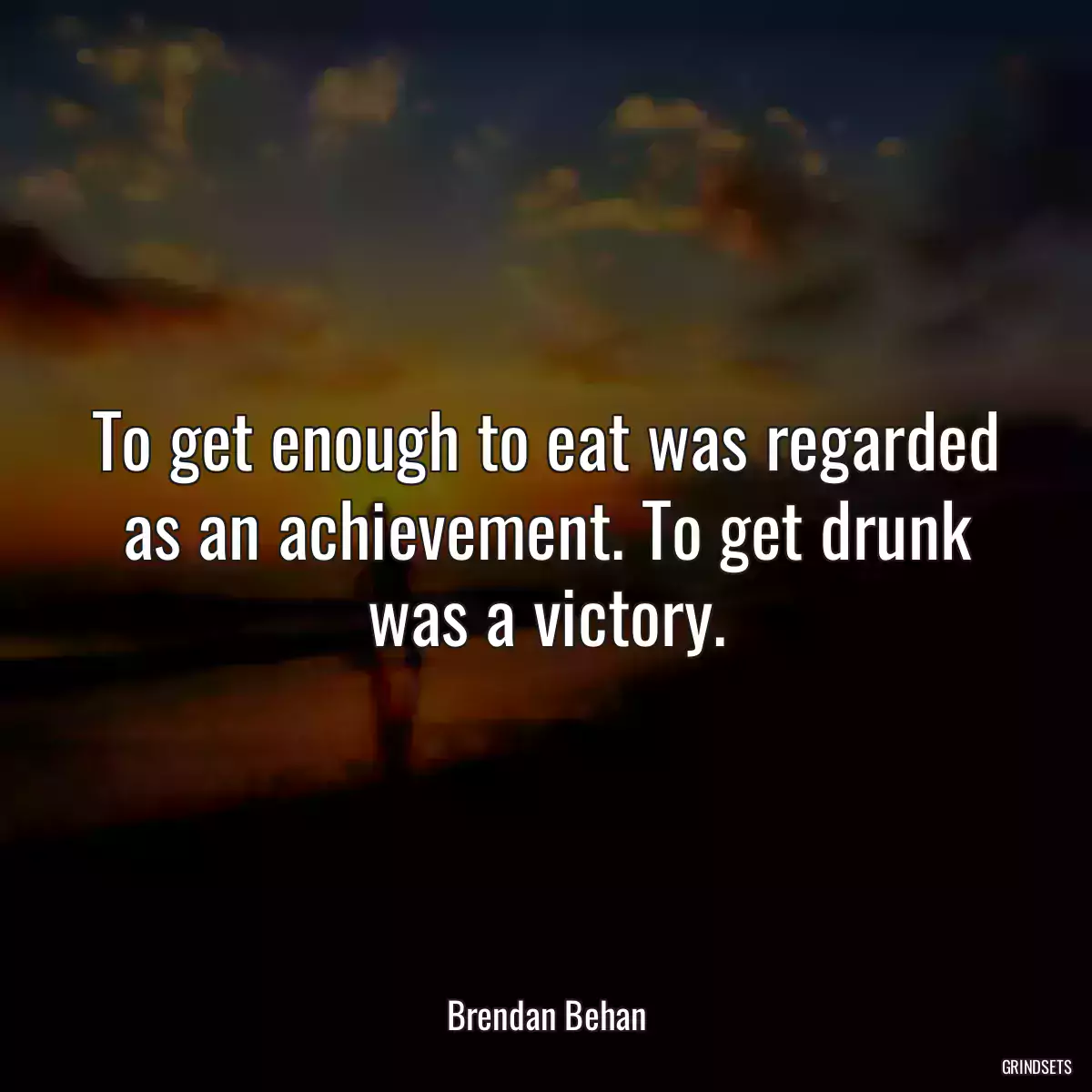 To get enough to eat was regarded as an achievement. To get drunk was a victory.