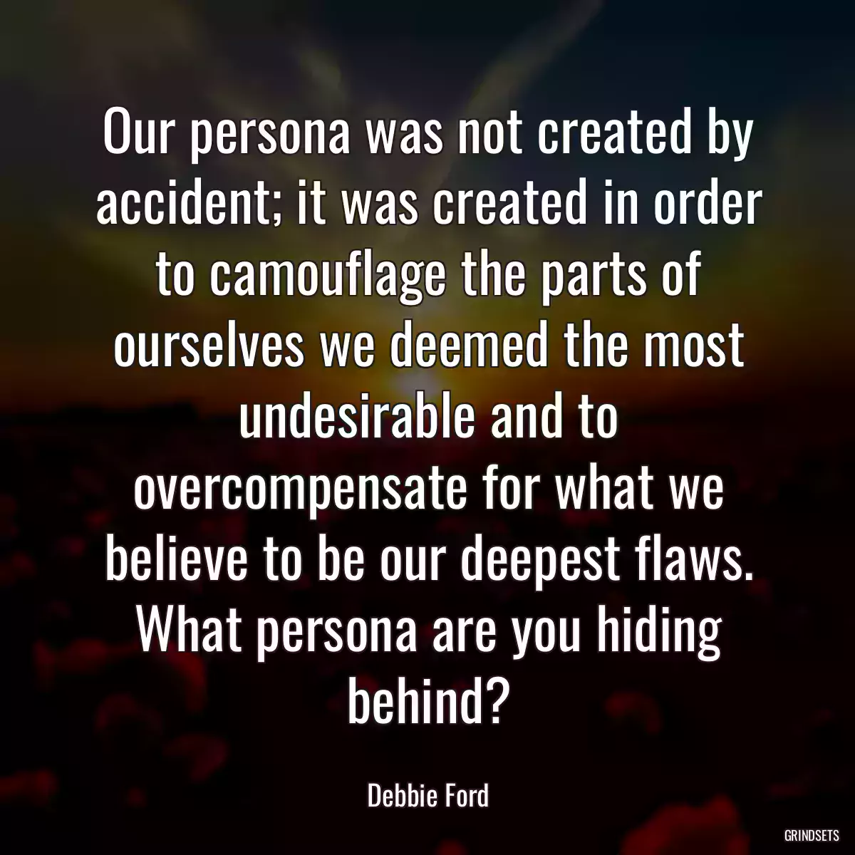 Our persona was not created by accident; it was created in order to camouflage the parts of ourselves we deemed the most undesirable and to overcompensate for what we believe to be our deepest flaws. What persona are you hiding behind?