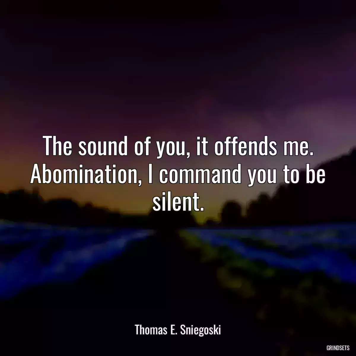 The sound of you, it offends me. Abomination, I command you to be silent.