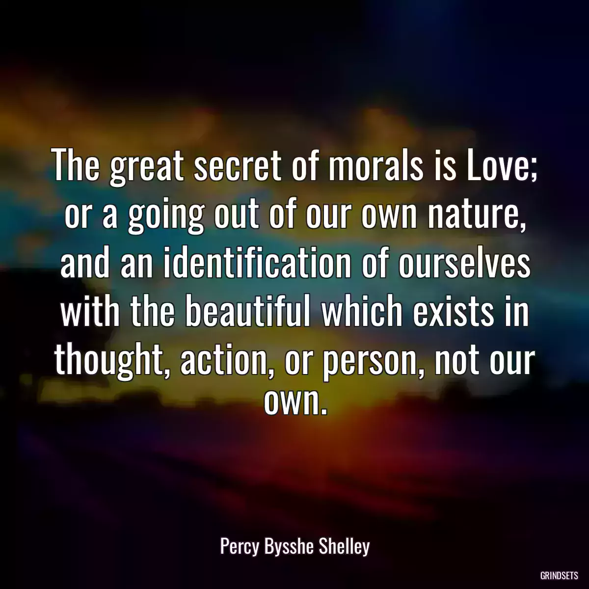 The great secret of morals is Love; or a going out of our own nature, and an identification of ourselves with the beautiful which exists in thought, action, or person, not our own.