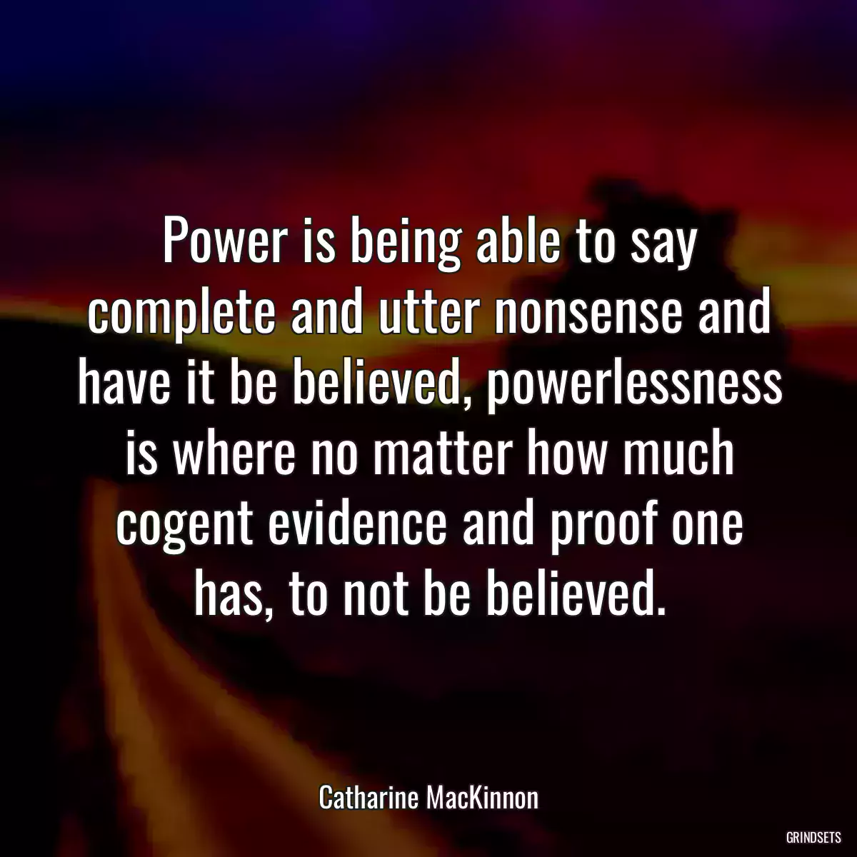 Power is being able to say complete and utter nonsense and have it be believed, powerlessness is where no matter how much cogent evidence and proof one has, to not be believed.