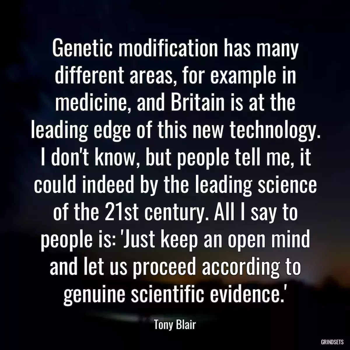 Genetic modification has many different areas, for example in medicine, and Britain is at the leading edge of this new technology. I don\'t know, but people tell me, it could indeed by the leading science of the 21st century. All I say to people is: \'Just keep an open mind and let us proceed according to genuine scientific evidence.\'