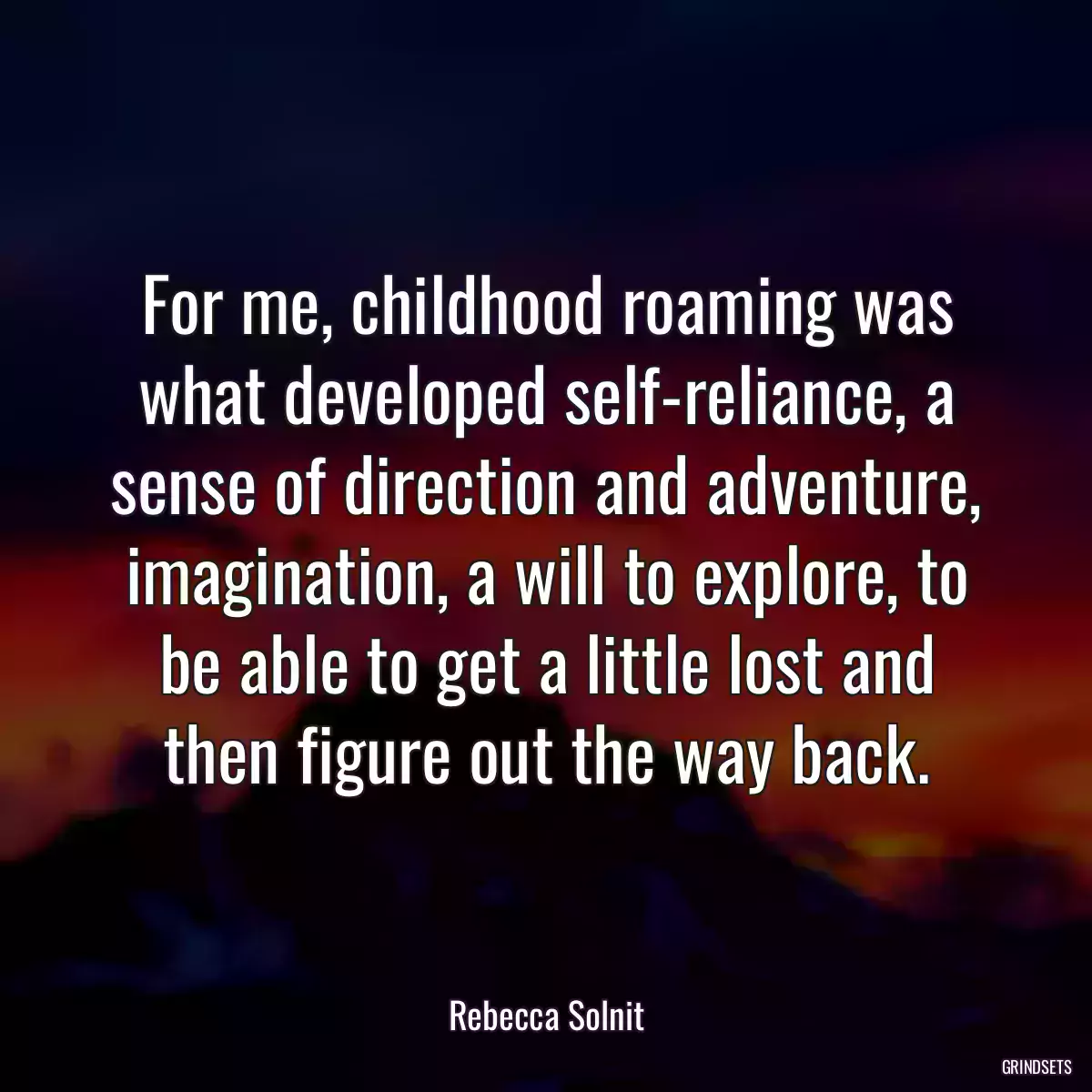 For me, childhood roaming was what developed self-reliance, a sense of direction and adventure, imagination, a will to explore, to be able to get a little lost and then figure out the way back.