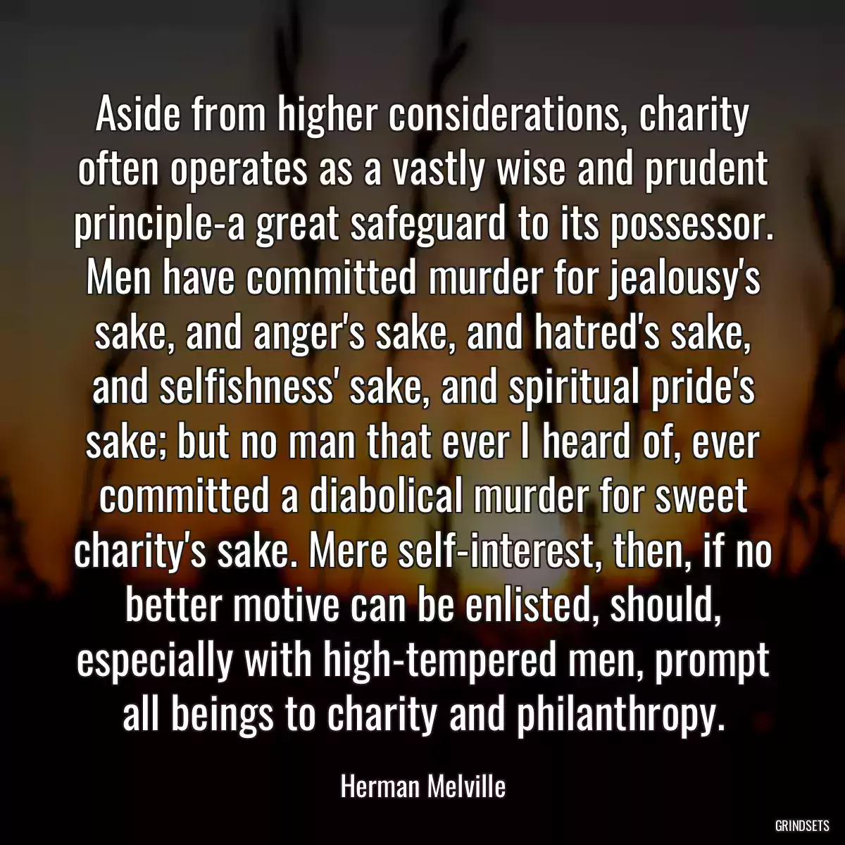 Aside from higher considerations, charity often operates as a vastly wise and prudent principle-a great safeguard to its possessor. Men have committed murder for jealousy\'s sake, and anger\'s sake, and hatred\'s sake, and selfishness\' sake, and spiritual pride\'s sake; but no man that ever I heard of, ever committed a diabolical murder for sweet charity\'s sake. Mere self-interest, then, if no better motive can be enlisted, should, especially with high-tempered men, prompt all beings to charity and philanthropy.