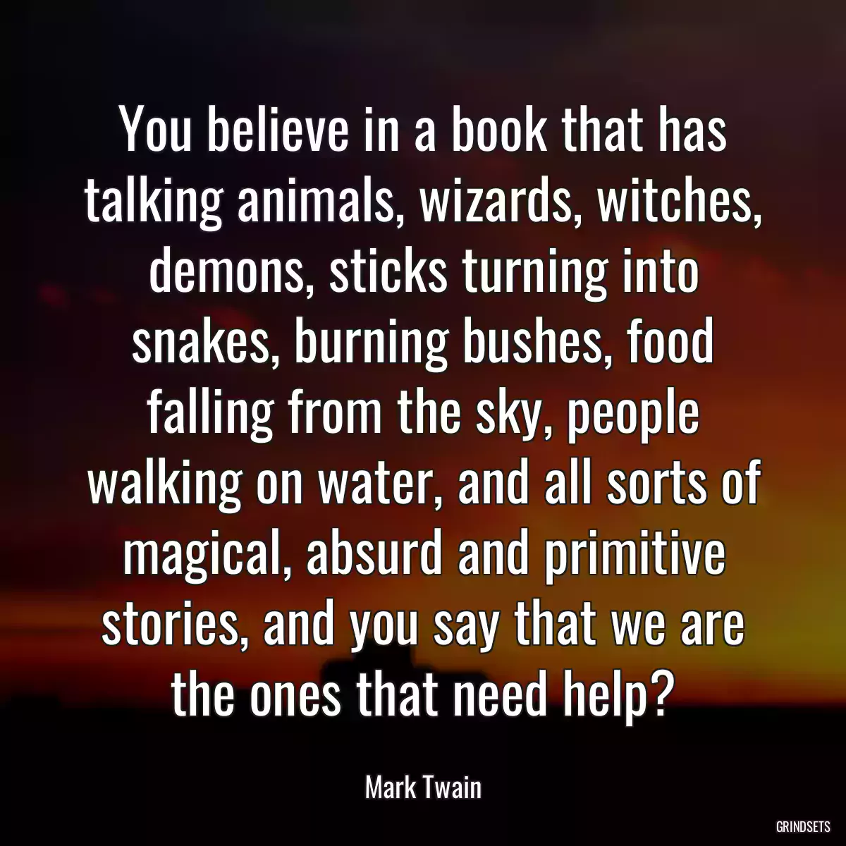 You believe in a book that has talking animals, wizards, witches, demons, sticks turning into snakes, burning bushes, food falling from the sky, people walking on water, and all sorts of magical, absurd and primitive stories, and you say that we are the ones that need help?