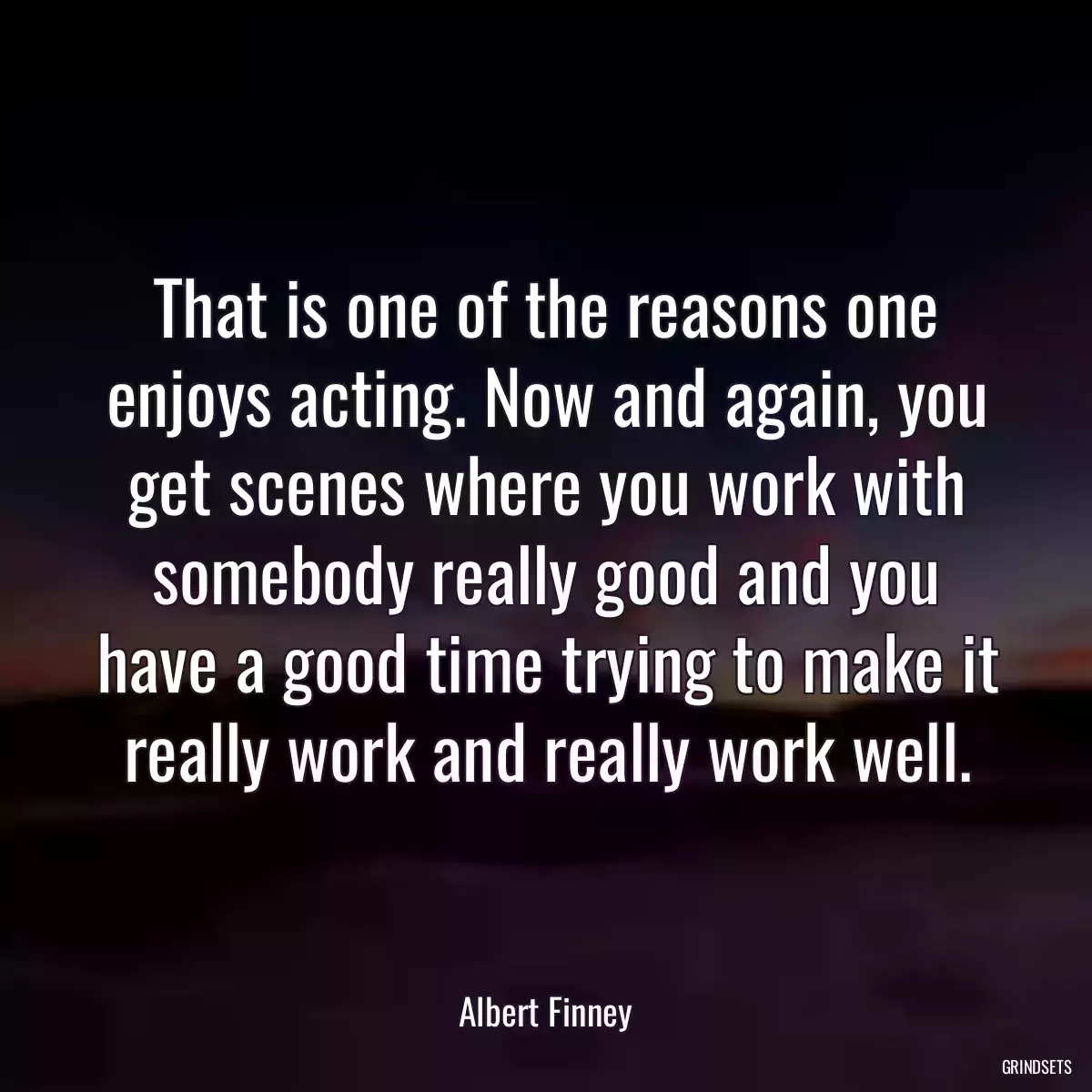 That is one of the reasons one enjoys acting. Now and again, you get scenes where you work with somebody really good and you have a good time trying to make it really work and really work well.