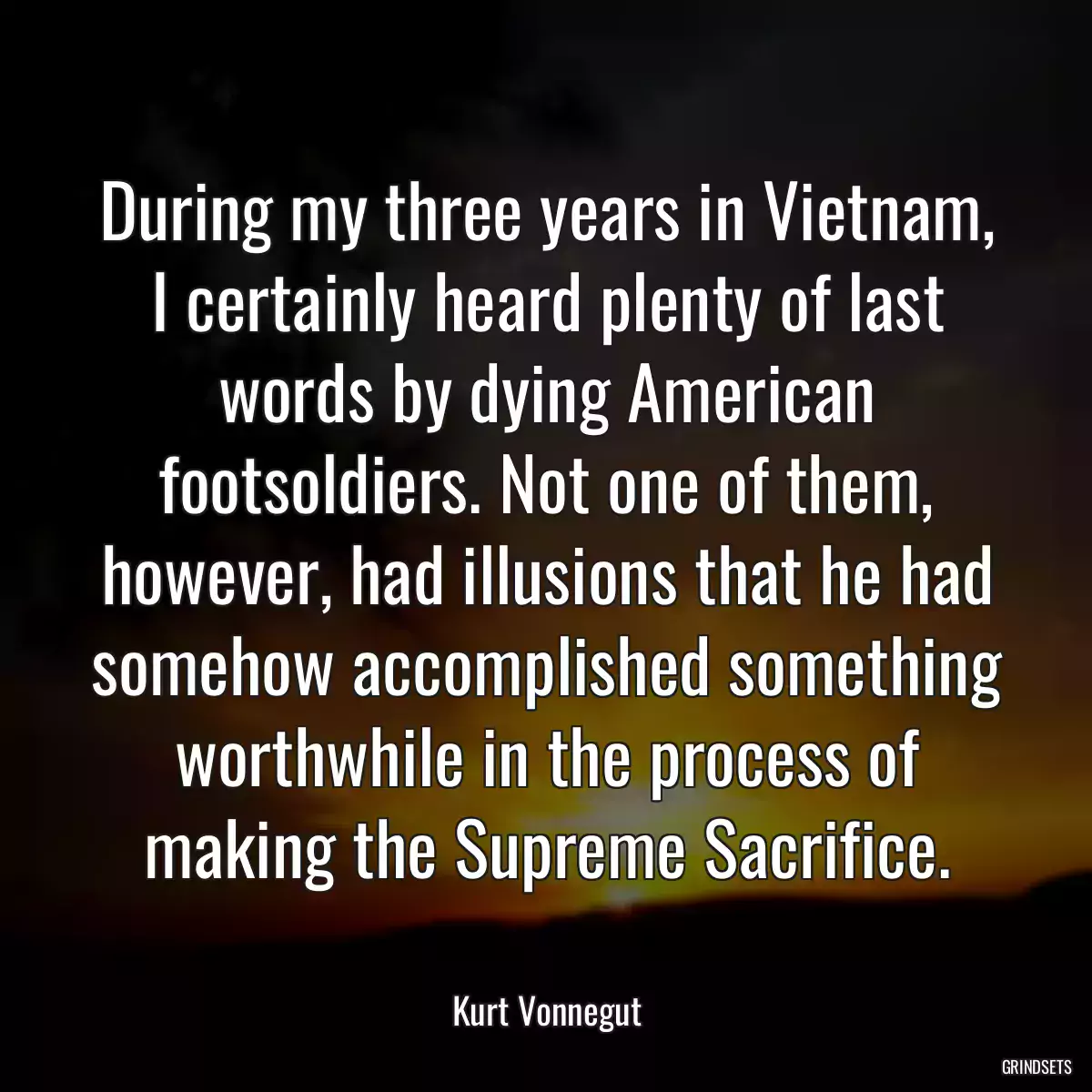 During my three years in Vietnam, I certainly heard plenty of last words by dying American footsoldiers. Not one of them, however, had illusions that he had somehow accomplished something worthwhile in the process of making the Supreme Sacrifice.