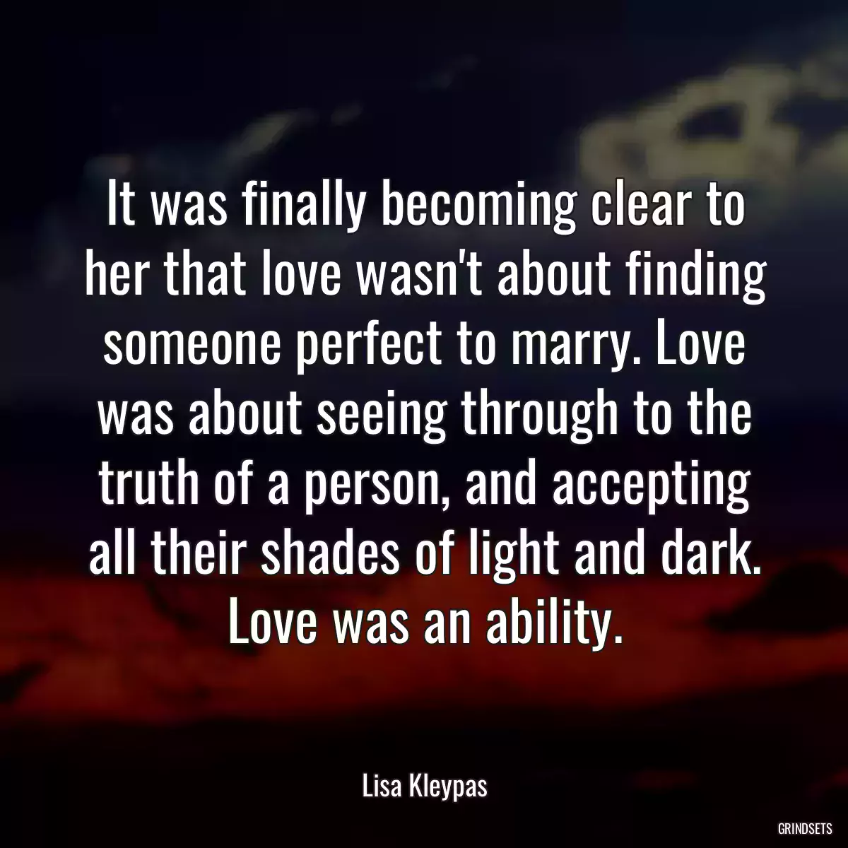 It was finally becoming clear to her that love wasn\'t about finding someone perfect to marry. Love was about seeing through to the truth of a person, and accepting all their shades of light and dark. Love was an ability.