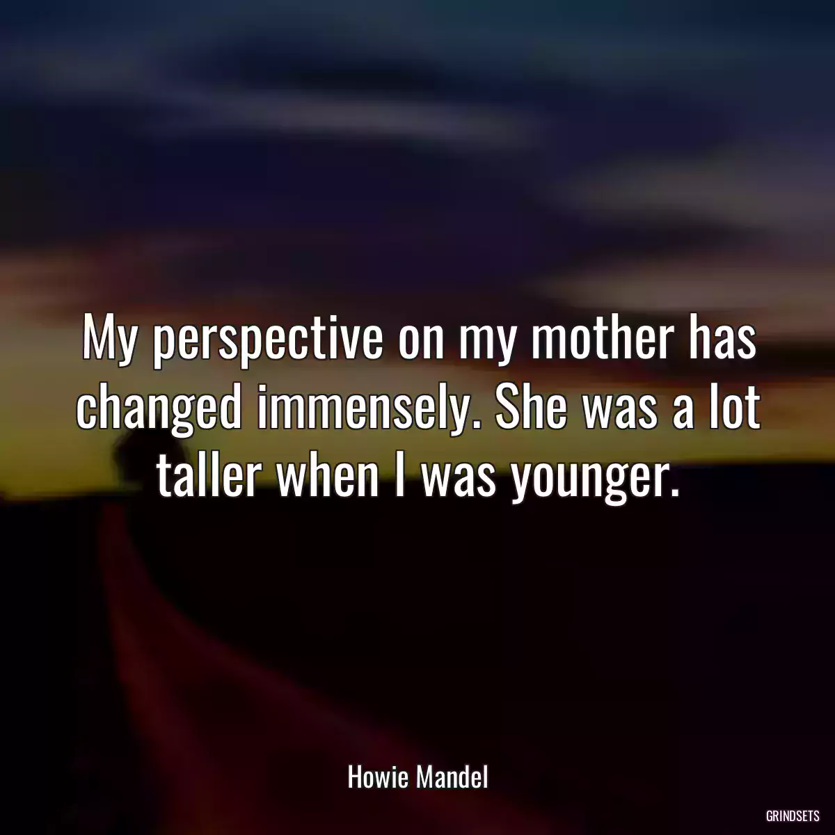 My perspective on my mother has changed immensely. She was a lot taller when I was younger.