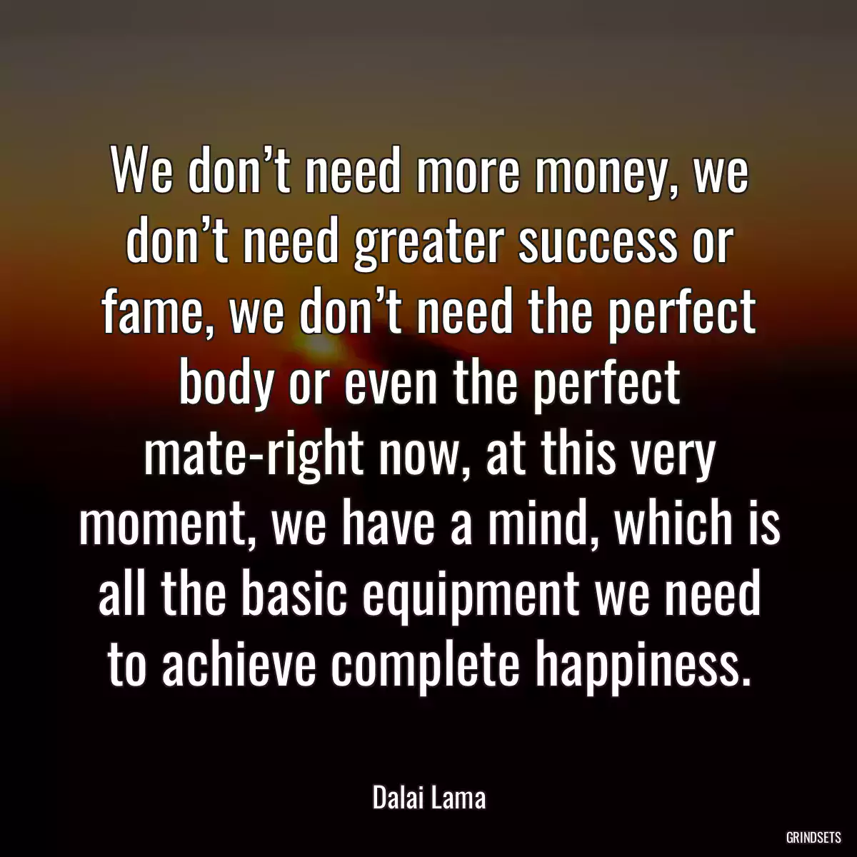 We don’t need more money, we don’t need greater success or fame, we don’t need the perfect body or even the perfect mate-right now, at this very moment, we have a mind, which is all the basic equipment we need to achieve complete happiness.