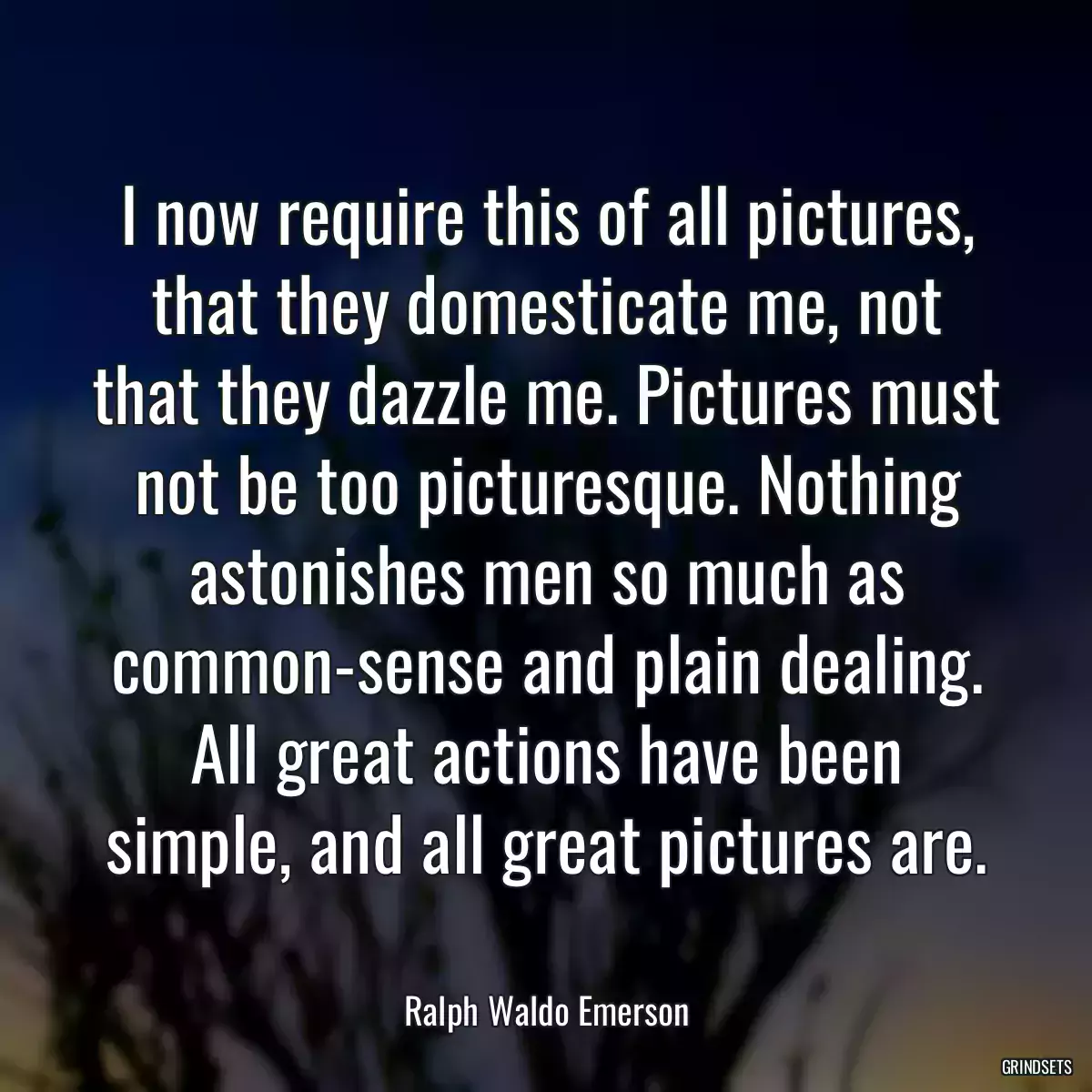 I now require this of all pictures, that they domesticate me, not that they dazzle me. Pictures must not be too picturesque. Nothing astonishes men so much as common-sense and plain dealing. All great actions have been simple, and all great pictures are.