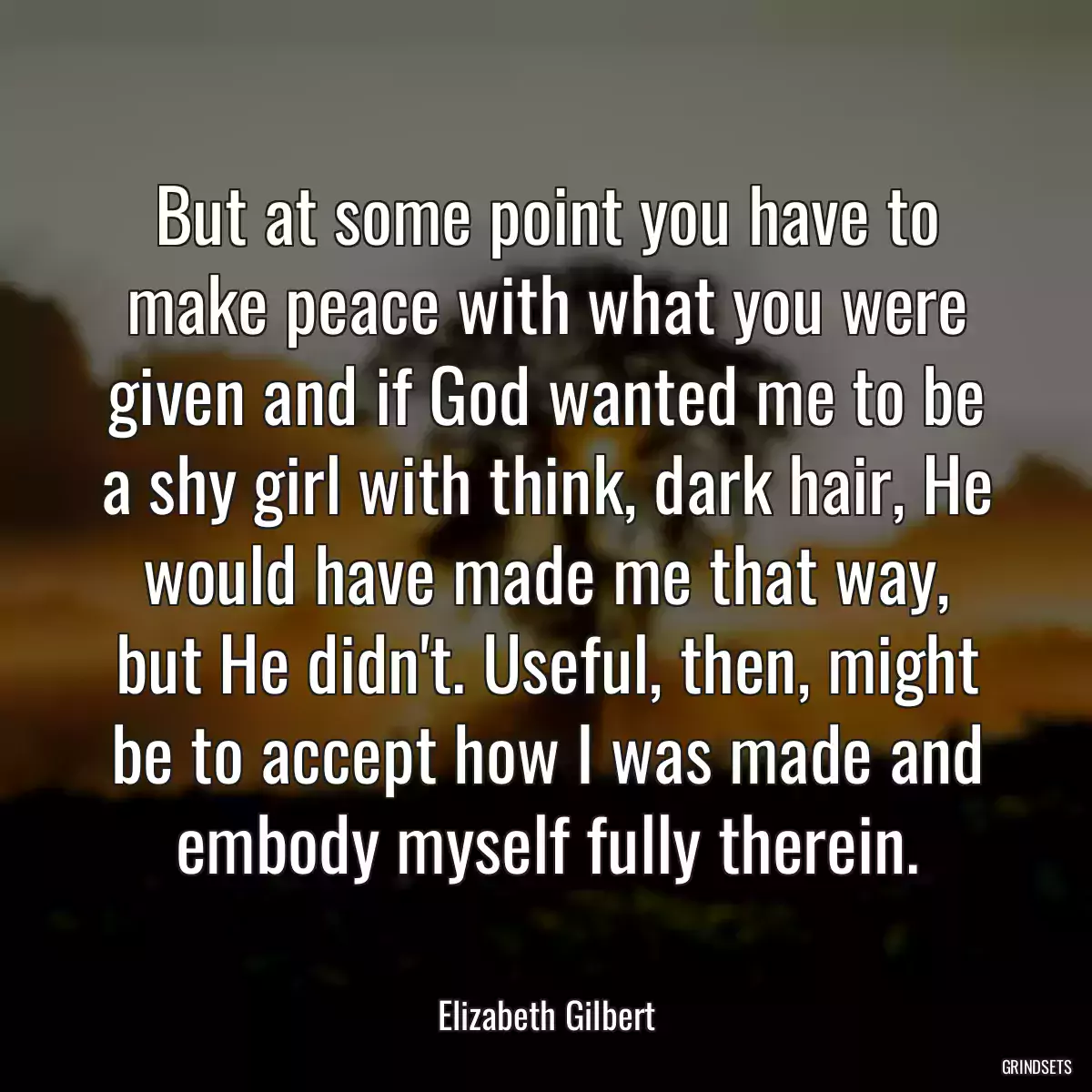 But at some point you have to make peace with what you were given and if God wanted me to be a shy girl with think, dark hair, He would have made me that way, but He didn\'t. Useful, then, might be to accept how I was made and embody myself fully therein.