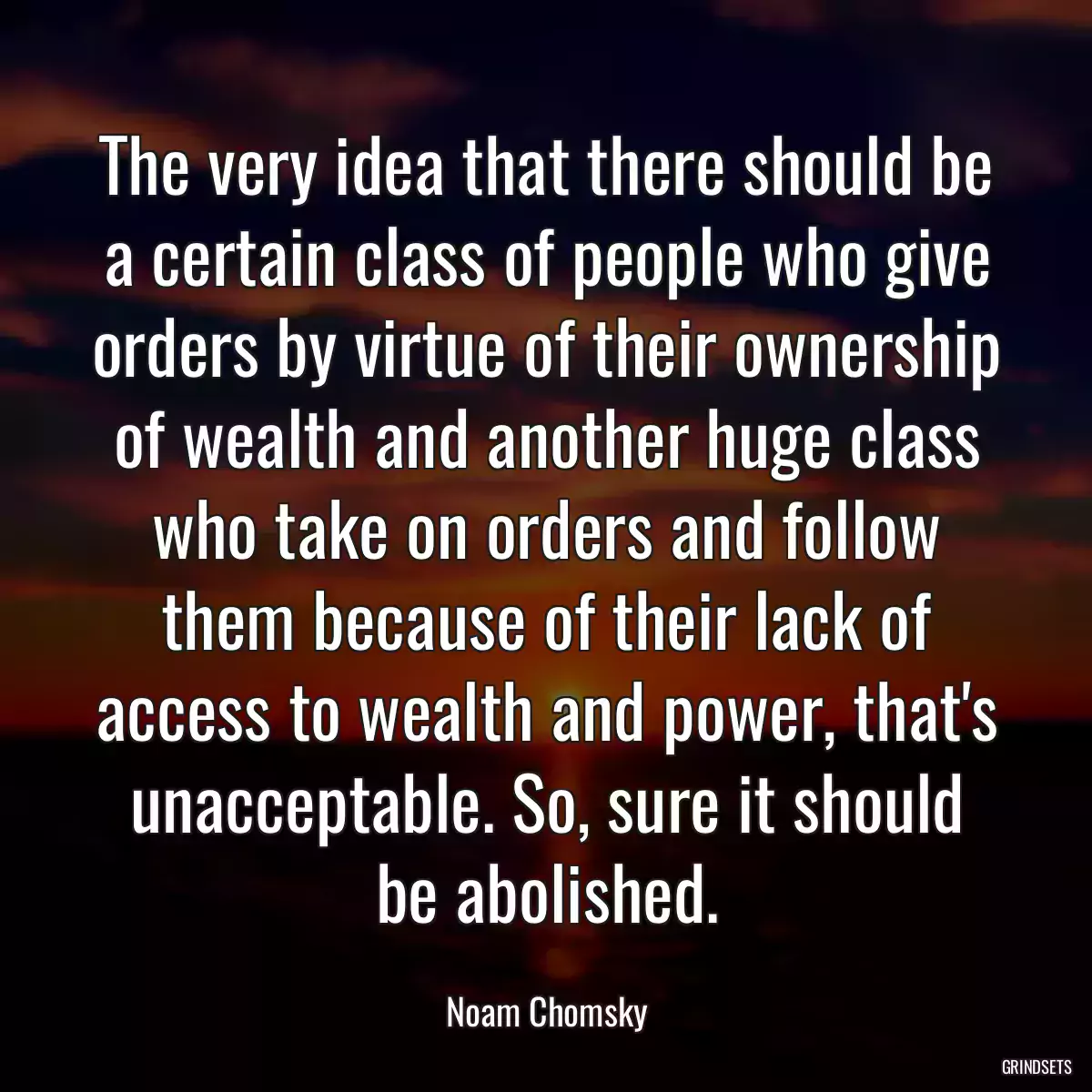 The very idea that there should be a certain class of people who give orders by virtue of their ownership of wealth and another huge class who take on orders and follow them because of their lack of access to wealth and power, that\'s unacceptable. So, sure it should be abolished.