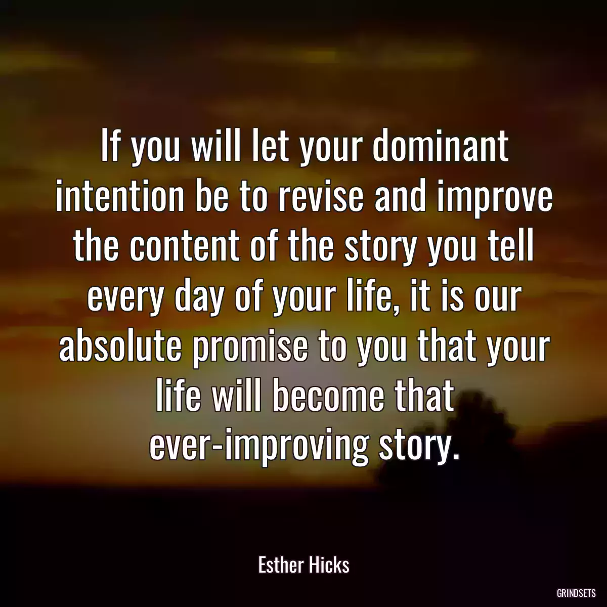 If you will let your dominant intention be to revise and improve the content of the story you tell every day of your life, it is our absolute promise to you that your life will become that ever-improving story.