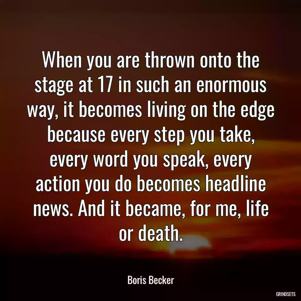 When you are thrown onto the stage at 17 in such an enormous way, it becomes living on the edge because every step you take, every word you speak, every action you do becomes headline news. And it became, for me, life or death.