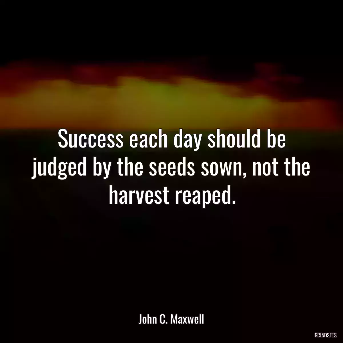 Success each day should be judged by the seeds sown, not the harvest reaped.