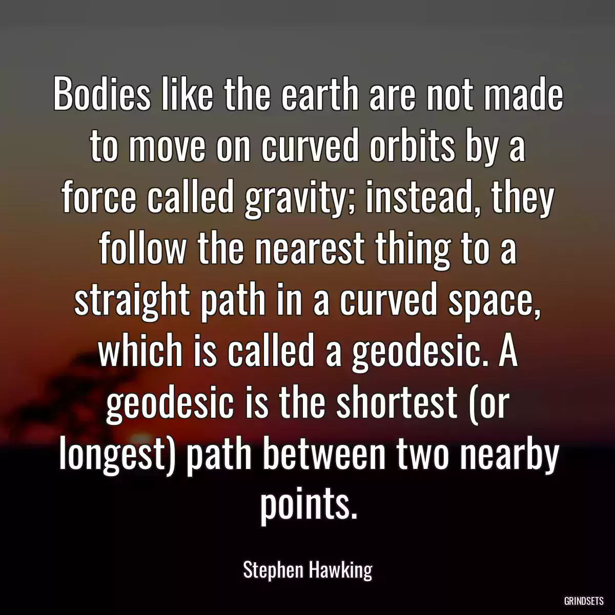 Bodies like the earth are not made to move on curved orbits by a force called gravity; instead, they follow the nearest thing to a straight path in a curved space, which is called a geodesic. A geodesic is the shortest (or longest) path between two nearby points.