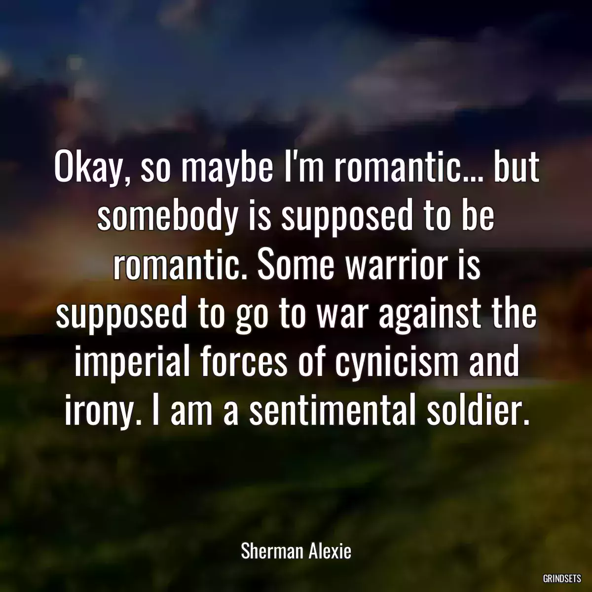 Okay, so maybe I\'m romantic... but somebody is supposed to be romantic. Some warrior is supposed to go to war against the imperial forces of cynicism and irony. I am a sentimental soldier.