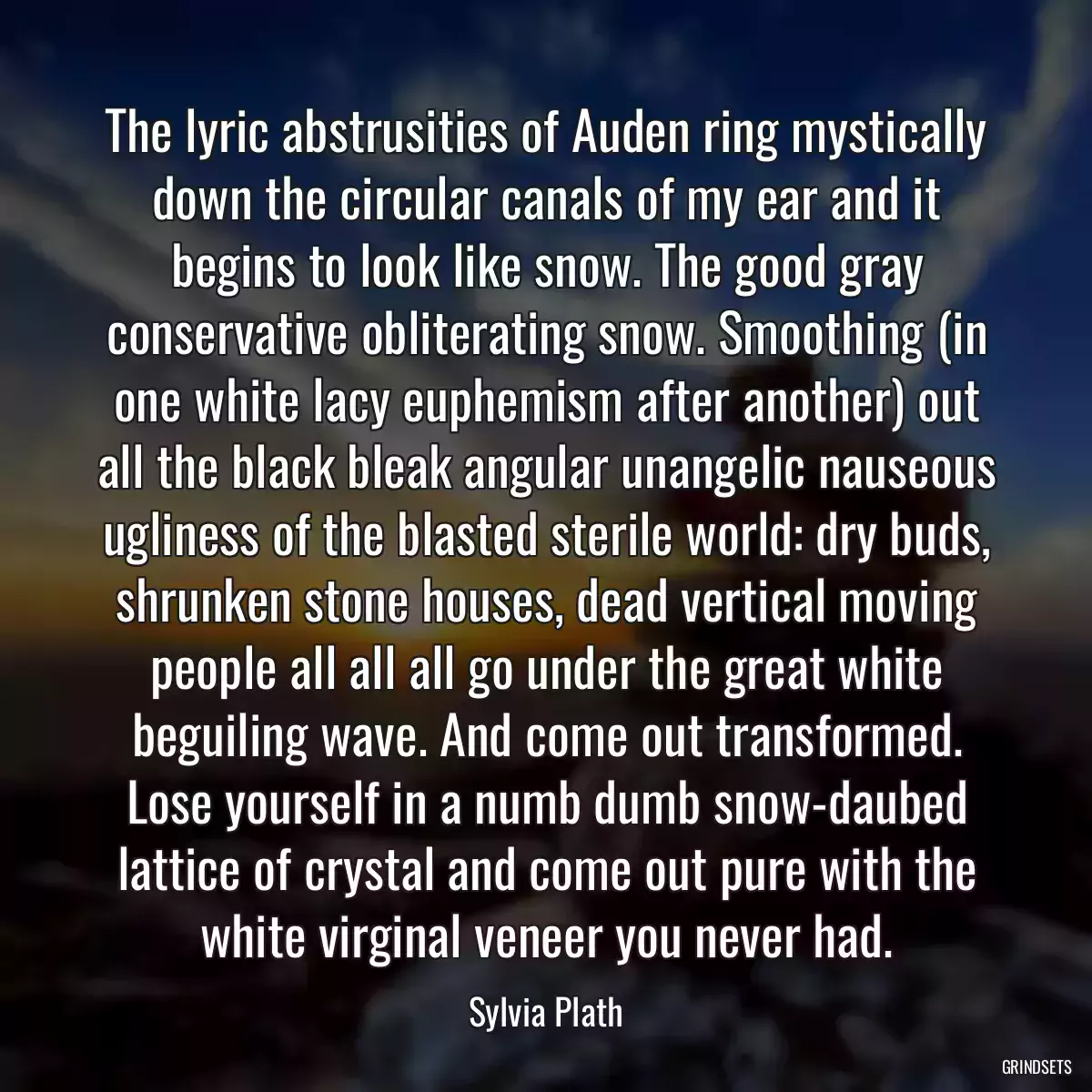 The lyric abstrusities of Auden ring mystically down the circular canals of my ear and it begins to look like snow. The good gray conservative obliterating snow. Smoothing (in one white lacy euphemism after another) out all the black bleak angular unangelic nauseous ugliness of the blasted sterile world: dry buds, shrunken stone houses, dead vertical moving people all all all go under the great white beguiling wave. And come out transformed. Lose yourself in a numb dumb snow-daubed lattice of crystal and come out pure with the white virginal veneer you never had.