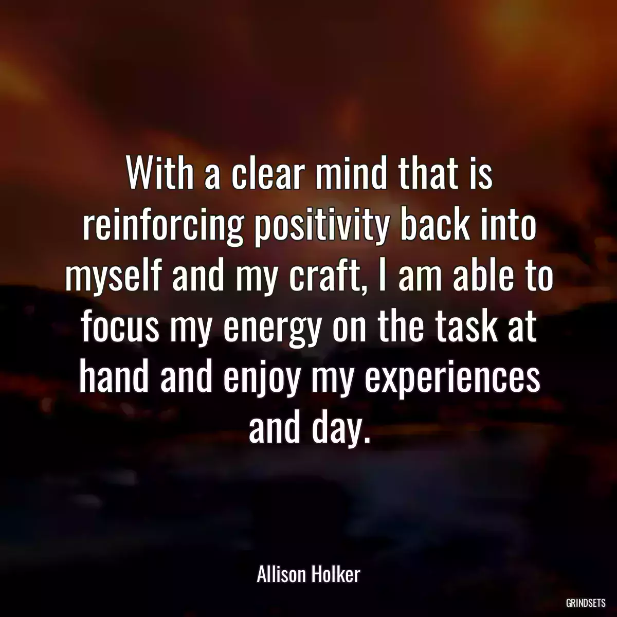 With a clear mind that is reinforcing positivity back into myself and my craft, I am able to focus my energy on the task at hand and enjoy my experiences and day.