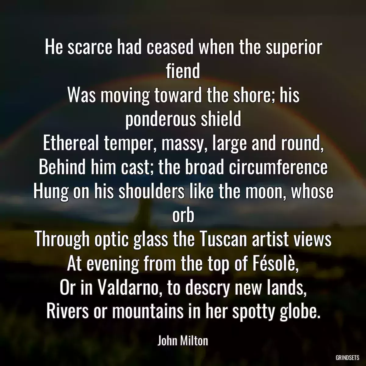 He scarce had ceased when the superior fiend
Was moving toward the shore; his ponderous shield
Ethereal temper, massy, large and round,
Behind him cast; the broad circumference
Hung on his shoulders like the moon, whose orb
Through optic glass the Tuscan artist views
At evening from the top of Fésolè,
Or in Valdarno, to descry new lands,
Rivers or mountains in her spotty globe.