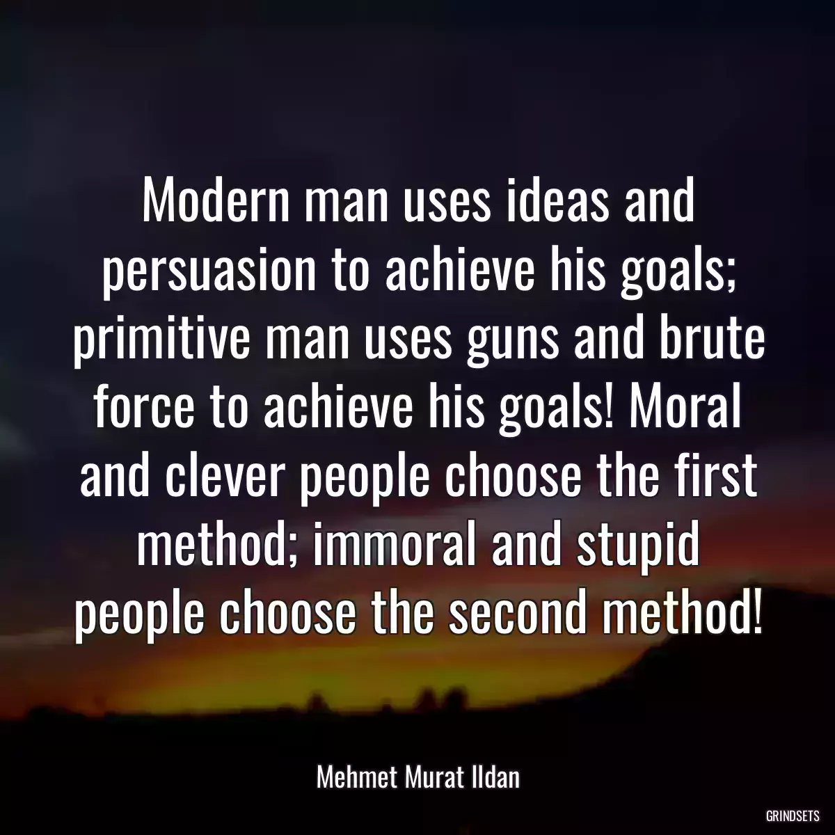 Modern man uses ideas and persuasion to achieve his goals; primitive man uses guns and brute force to achieve his goals! Moral and clever people choose the first method; immoral and stupid people choose the second method!