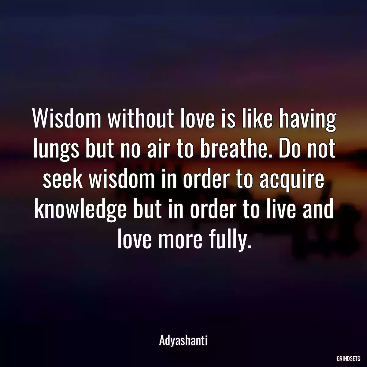 Wisdom without love is like having lungs but no air to breathe. Do not seek wisdom in order to acquire knowledge but in order to live and love more fully.