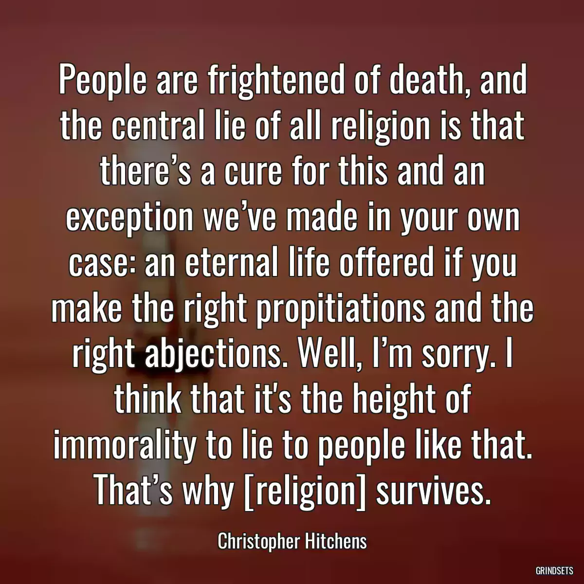 People are frightened of death, and the central lie of all religion is that there’s a cure for this and an exception we’ve made in your own case: an eternal life offered if you make the right propitiations and the right abjections. Well, I’m sorry. I think that it\'s the height of immorality to lie to people like that. That’s why [religion] survives.