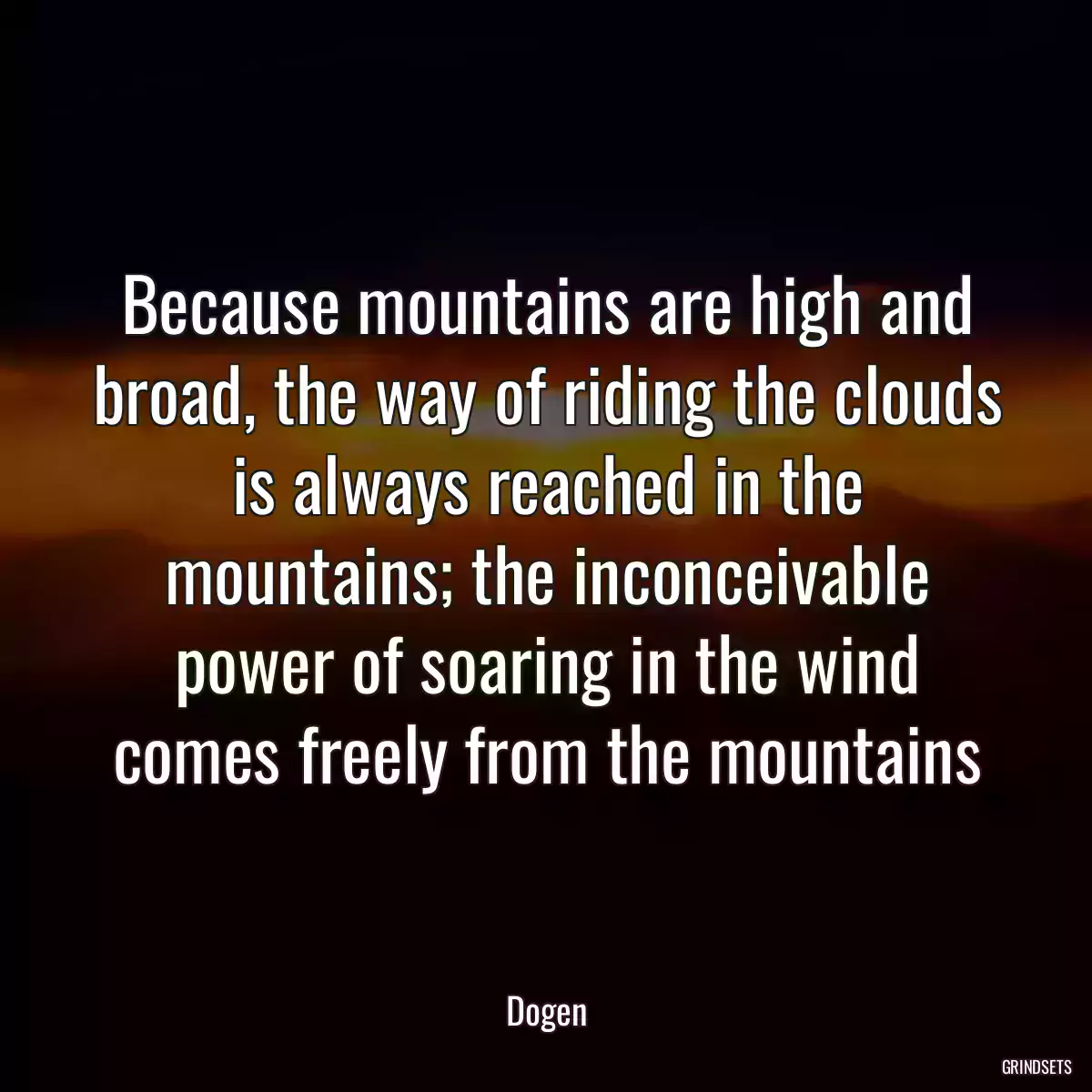 Because mountains are high and broad, the way of riding the clouds is always reached in the mountains; the inconceivable power of soaring in the wind comes freely from the mountains