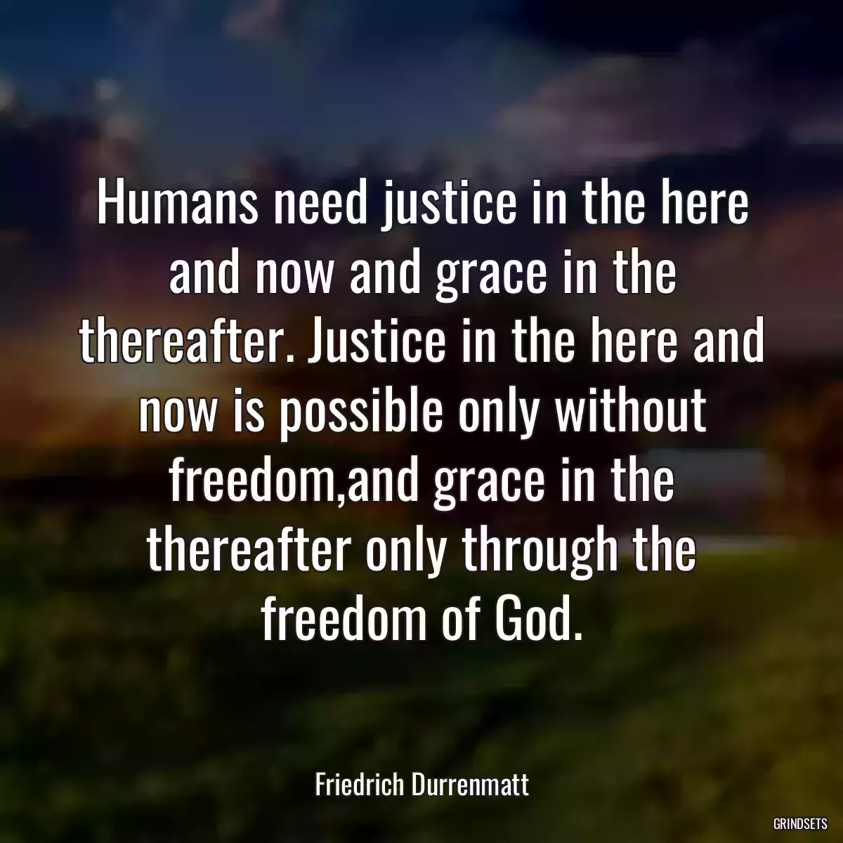 Humans need justice in the here and now and grace in the thereafter. Justice in the here and now is possible only without freedom,and grace in the thereafter only through the freedom of God.