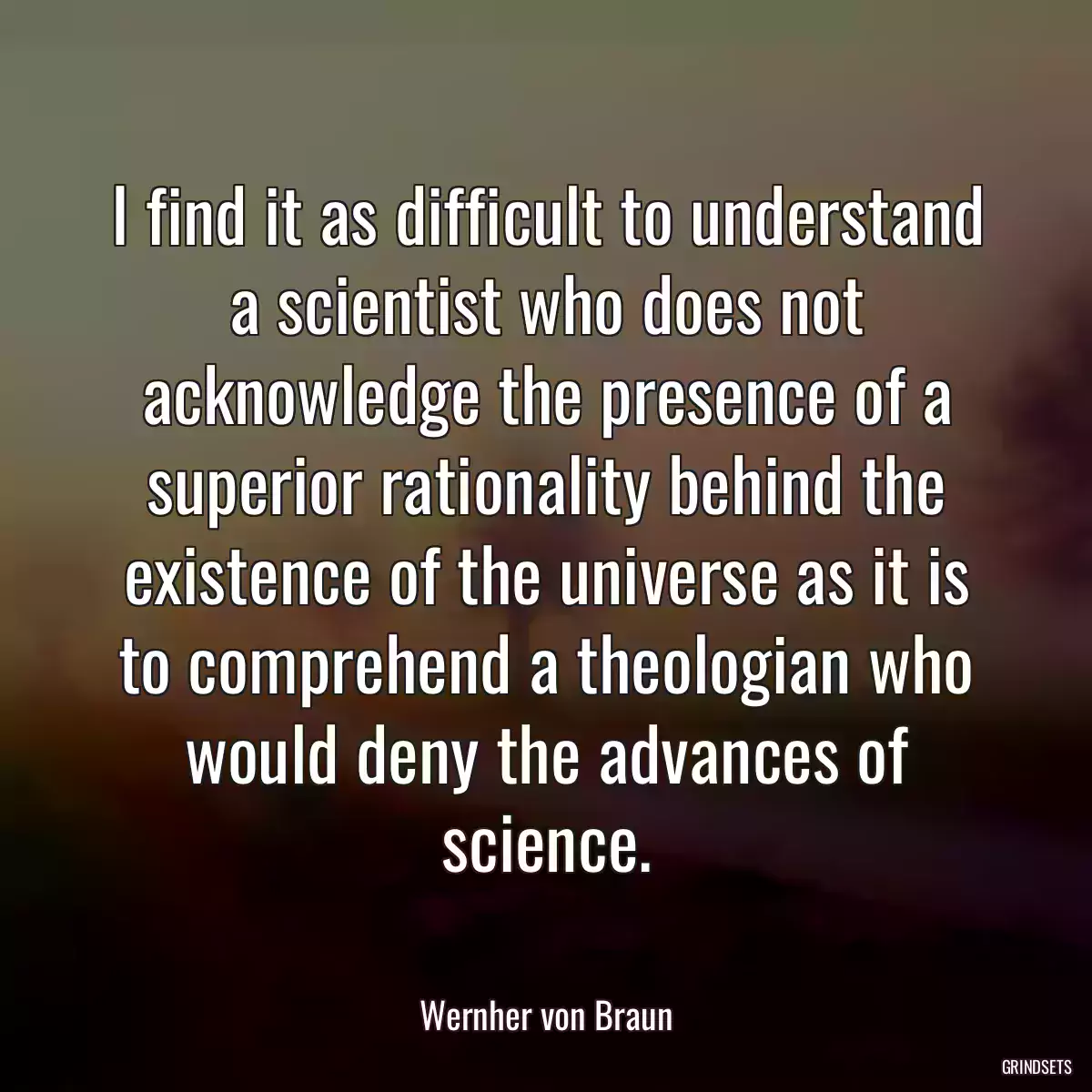 I find it as difficult to understand a scientist who does not acknowledge the presence of a superior rationality behind the existence of the universe as it is to comprehend a theologian who would deny the advances of science.