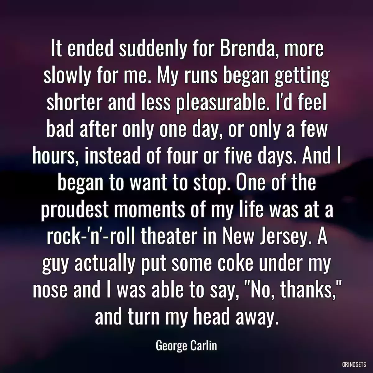 It ended suddenly for Brenda, more slowly for me. My runs began getting shorter and less pleasurable. I\'d feel bad after only one day, or only a few hours, instead of four or five days. And I began to want to stop. One of the proudest moments of my life was at a rock-\'n\'-roll theater in New Jersey. A guy actually put some coke under my nose and I was able to say, \