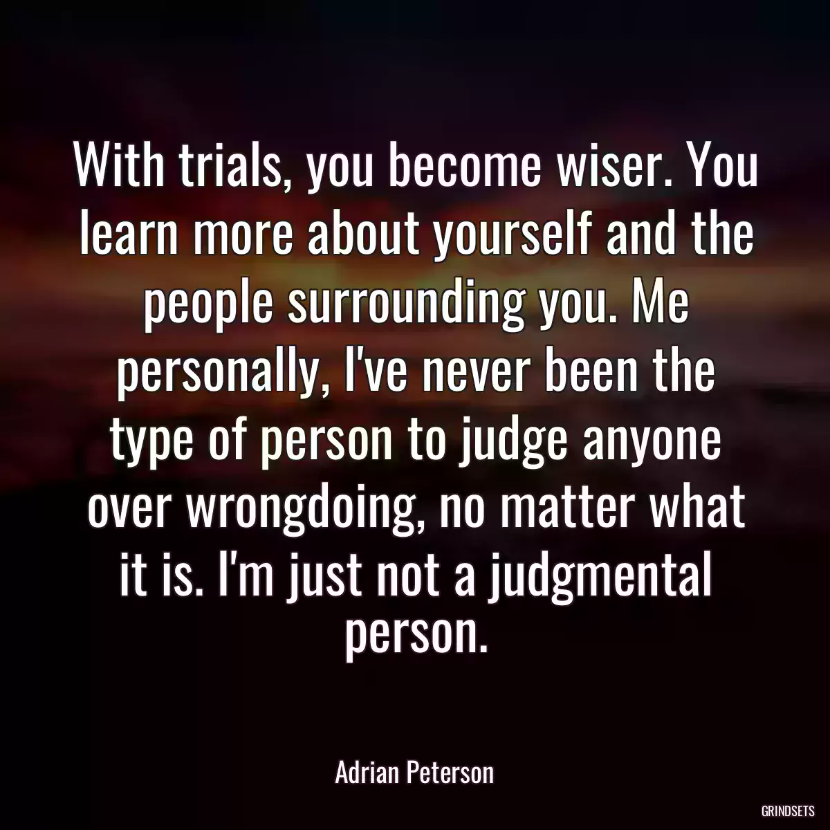 With trials, you become wiser. You learn more about yourself and the people surrounding you. Me personally, I\'ve never been the type of person to judge anyone over wrongdoing, no matter what it is. I\'m just not a judgmental person.