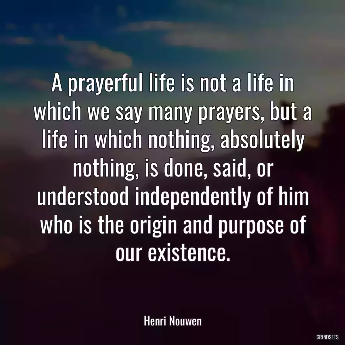 A prayerful life is not a life in which we say many prayers, but a life in which nothing, absolutely nothing, is done, said, or understood independently of him who is the origin and purpose of our existence.