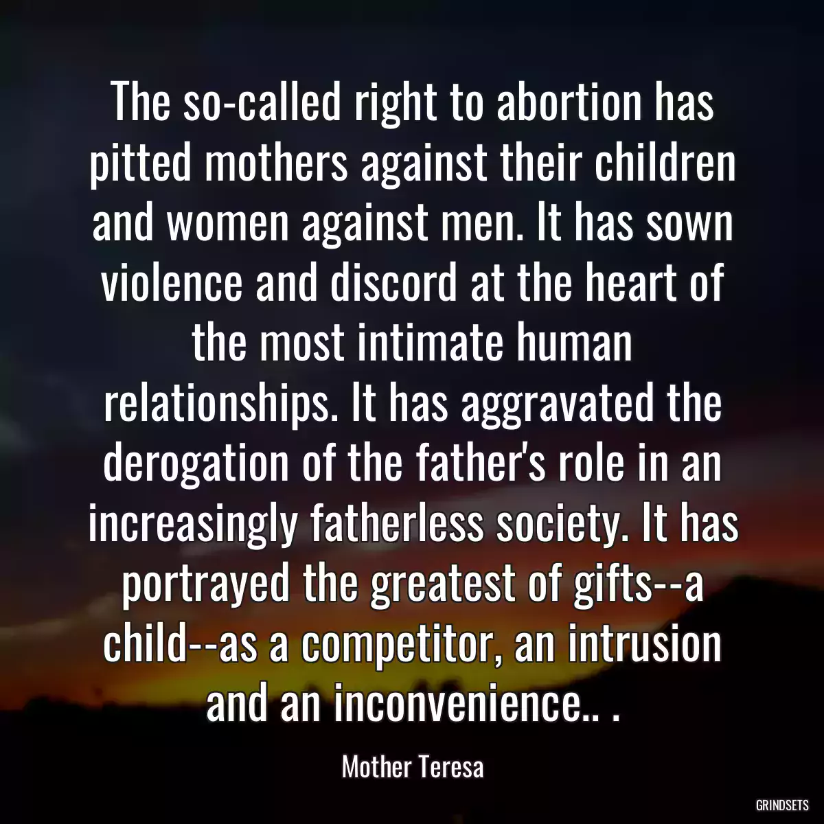 The so-called right to abortion has pitted mothers against their children and women against men. It has sown violence and discord at the heart of the most intimate human relationships. It has aggravated the derogation of the father\'s role in an increasingly fatherless society. It has portrayed the greatest of gifts--a child--as a competitor, an intrusion and an inconvenience.. .