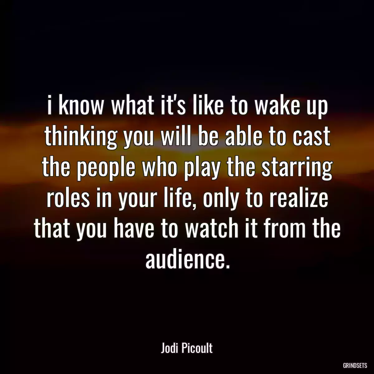 i know what it\'s like to wake up thinking you will be able to cast the people who play the starring roles in your life, only to realize that you have to watch it from the audience.