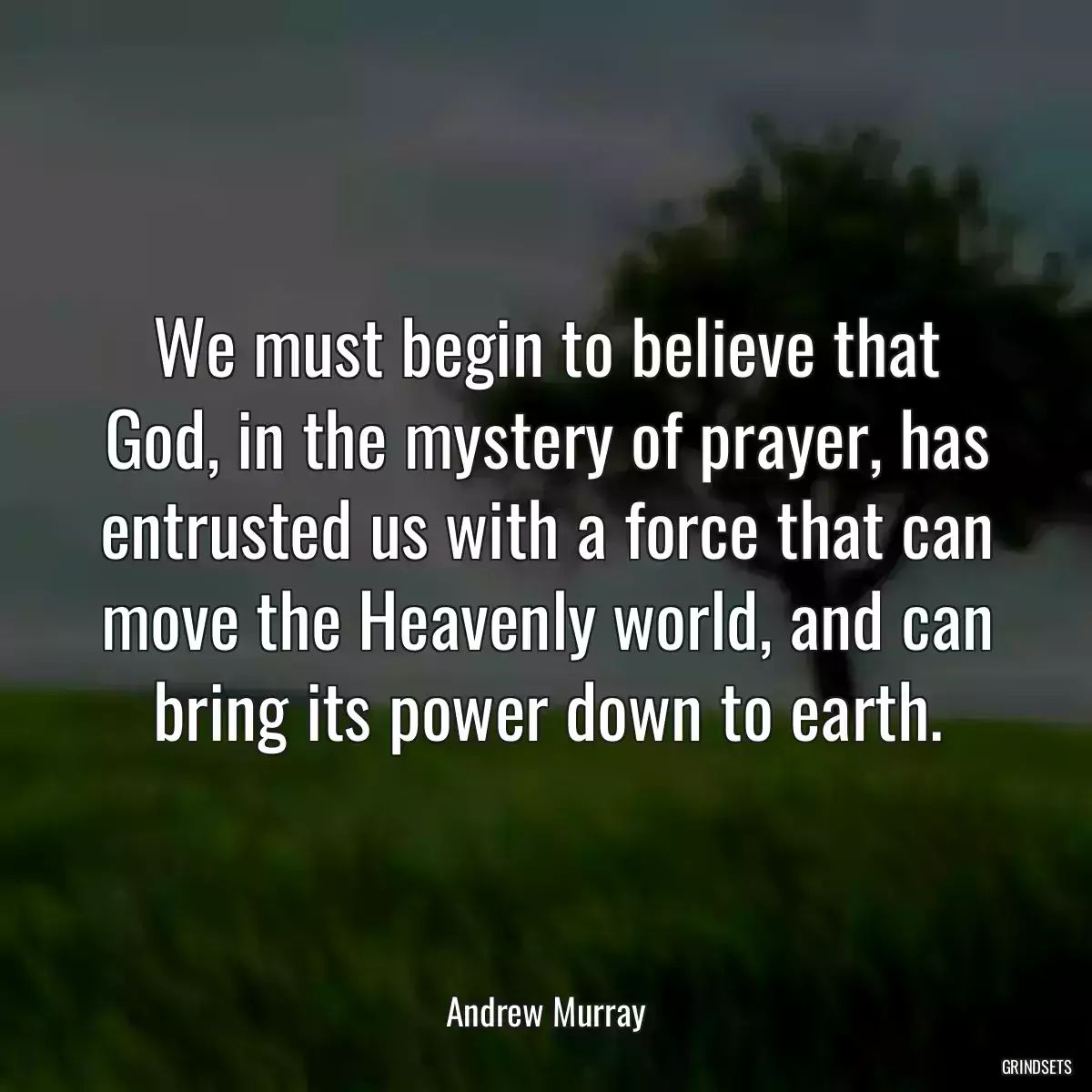 We must begin to believe that God, in the mystery of prayer, has entrusted us with a force that can move the Heavenly world, and can bring its power down to earth.