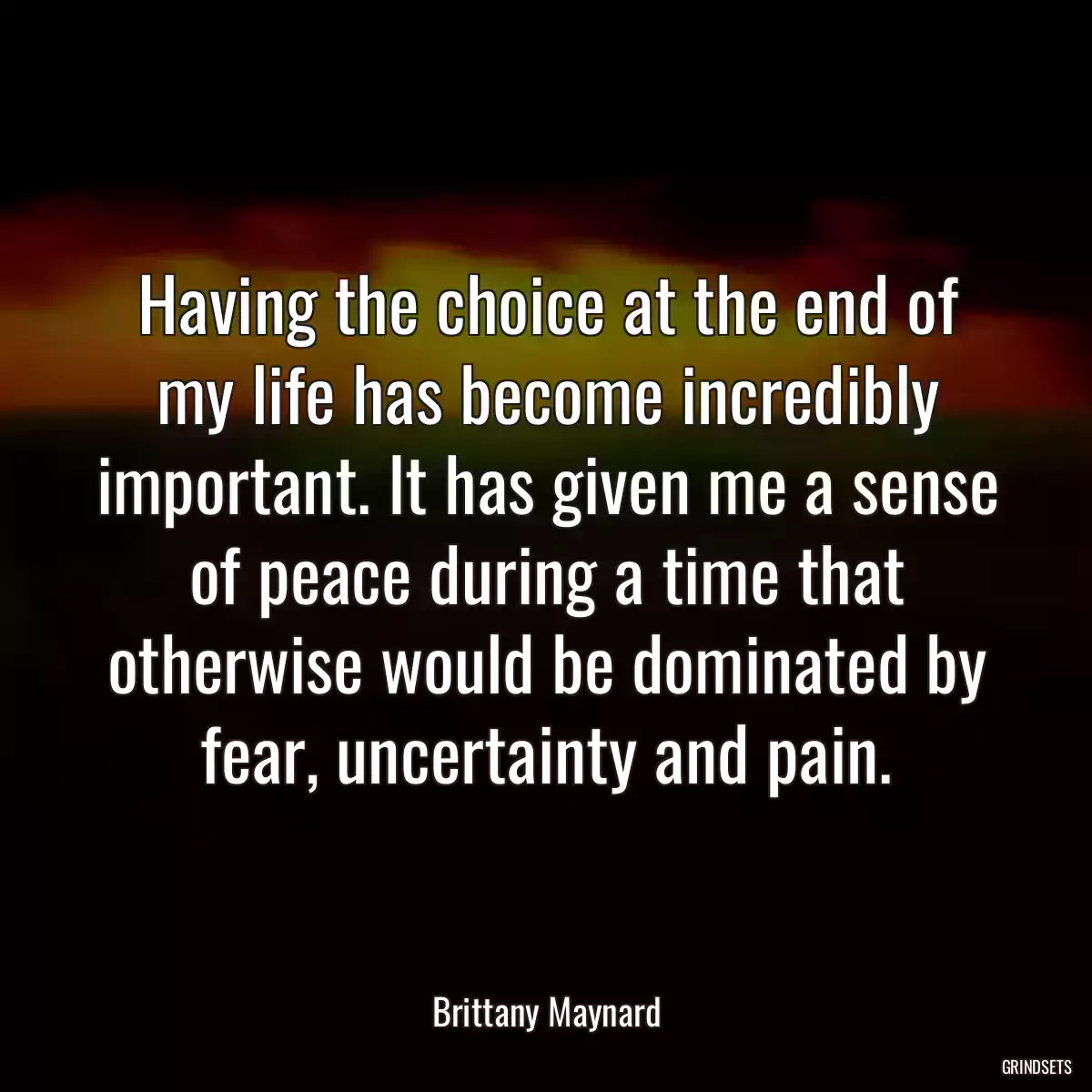 Having the choice at the end of my life has become incredibly important. It has given me a sense of peace during a time that otherwise would be dominated by fear, uncertainty and pain.