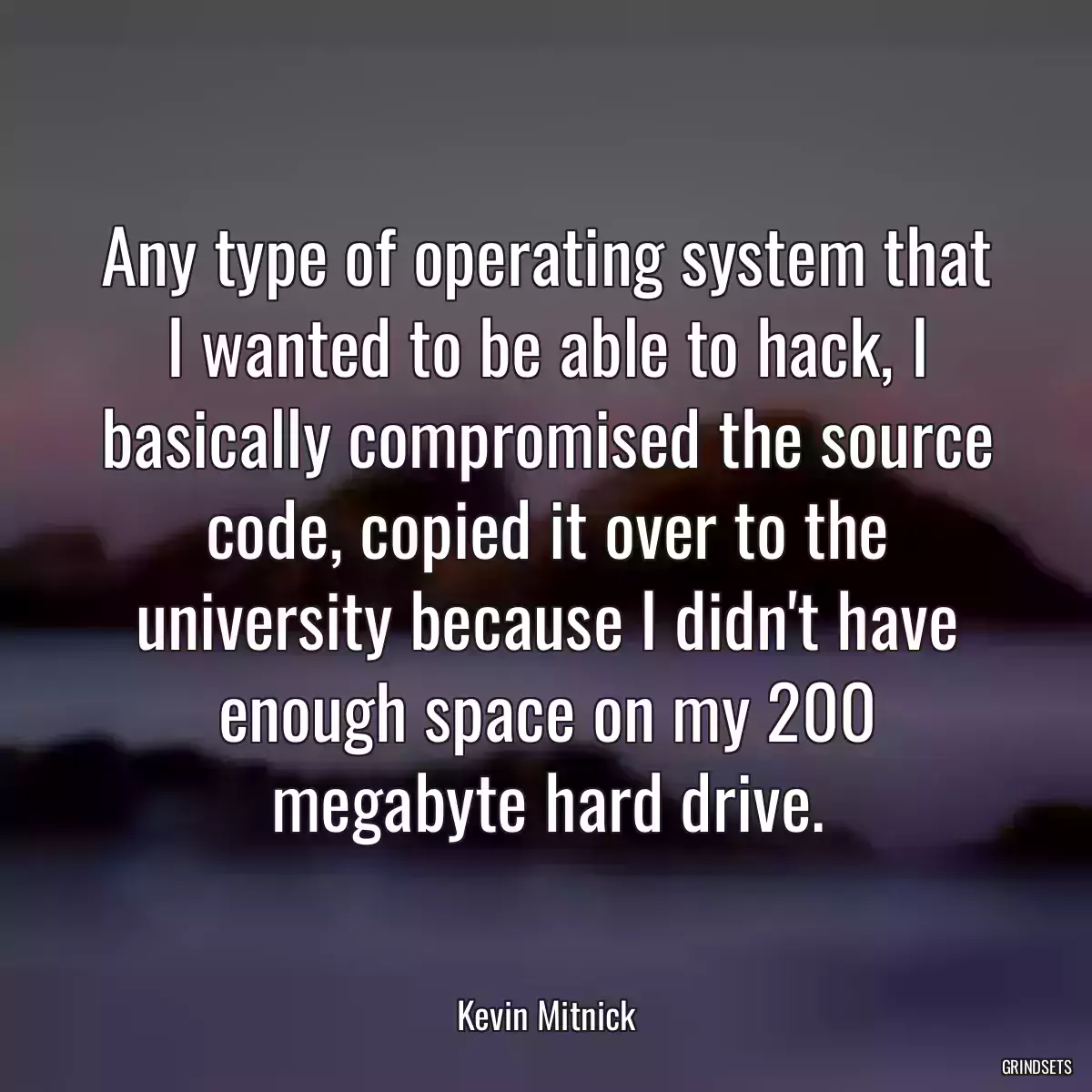 Any type of operating system that I wanted to be able to hack, I basically compromised the source code, copied it over to the university because I didn\'t have enough space on my 200 megabyte hard drive.