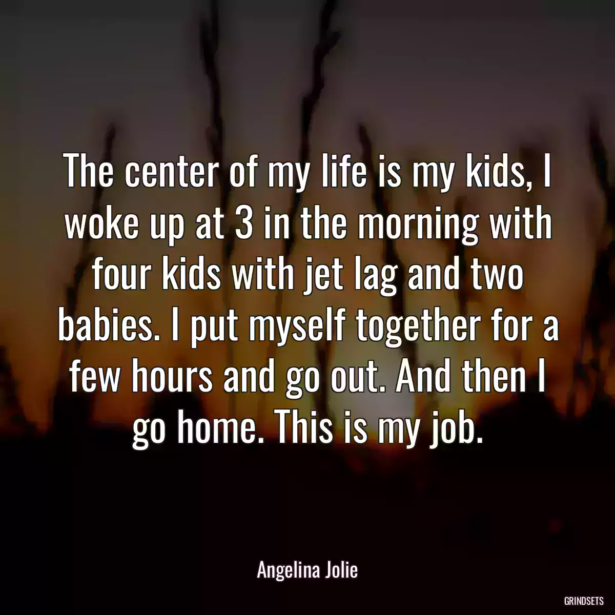 The center of my life is my kids, I woke up at 3 in the morning with four kids with jet lag and two babies. I put myself together for a few hours and go out. And then I go home. This is my job.