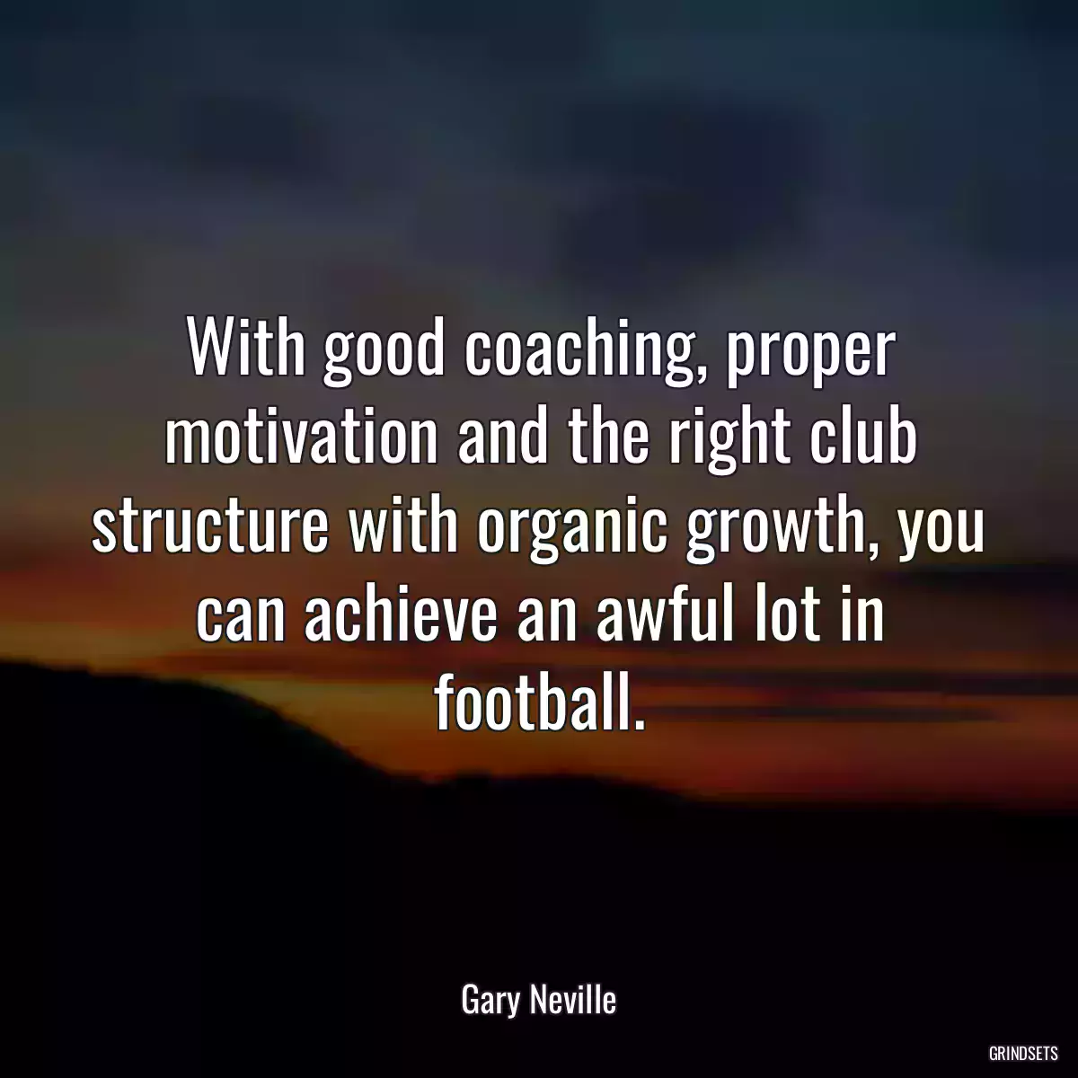 With good coaching, proper motivation and the right club structure with organic growth, you can achieve an awful lot in football.