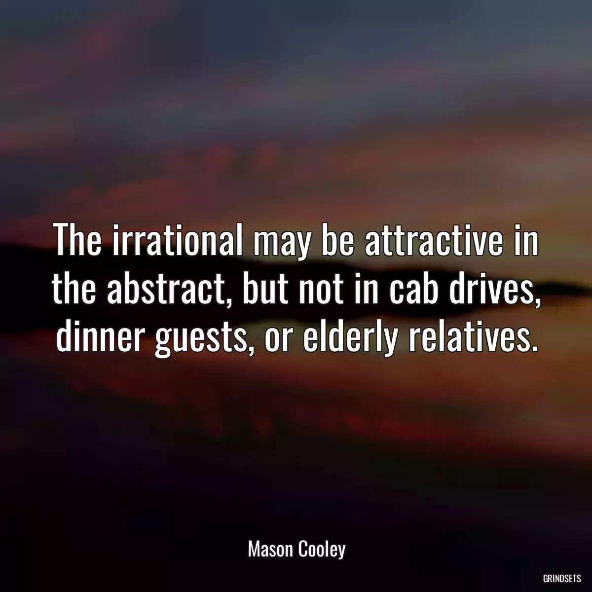 The irrational may be attractive in the abstract, but not in cab drives, dinner guests, or elderly relatives.