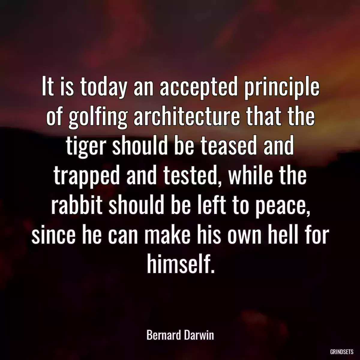 It is today an accepted principle of golfing architecture that the tiger should be teased and trapped and tested, while the rabbit should be left to peace, since he can make his own hell for himself.