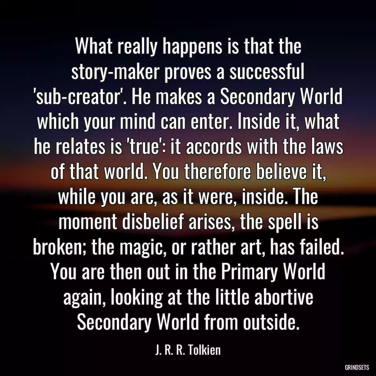 What really happens is that the story-maker proves a successful \'sub-creator\'. He makes a Secondary World which your mind can enter. Inside it, what he relates is \'true\': it accords with the laws of that world. You therefore believe it, while you are, as it were, inside. The moment disbelief arises, the spell is broken; the magic, or rather art, has failed. You are then out in the Primary World again, looking at the little abortive Secondary World from outside.