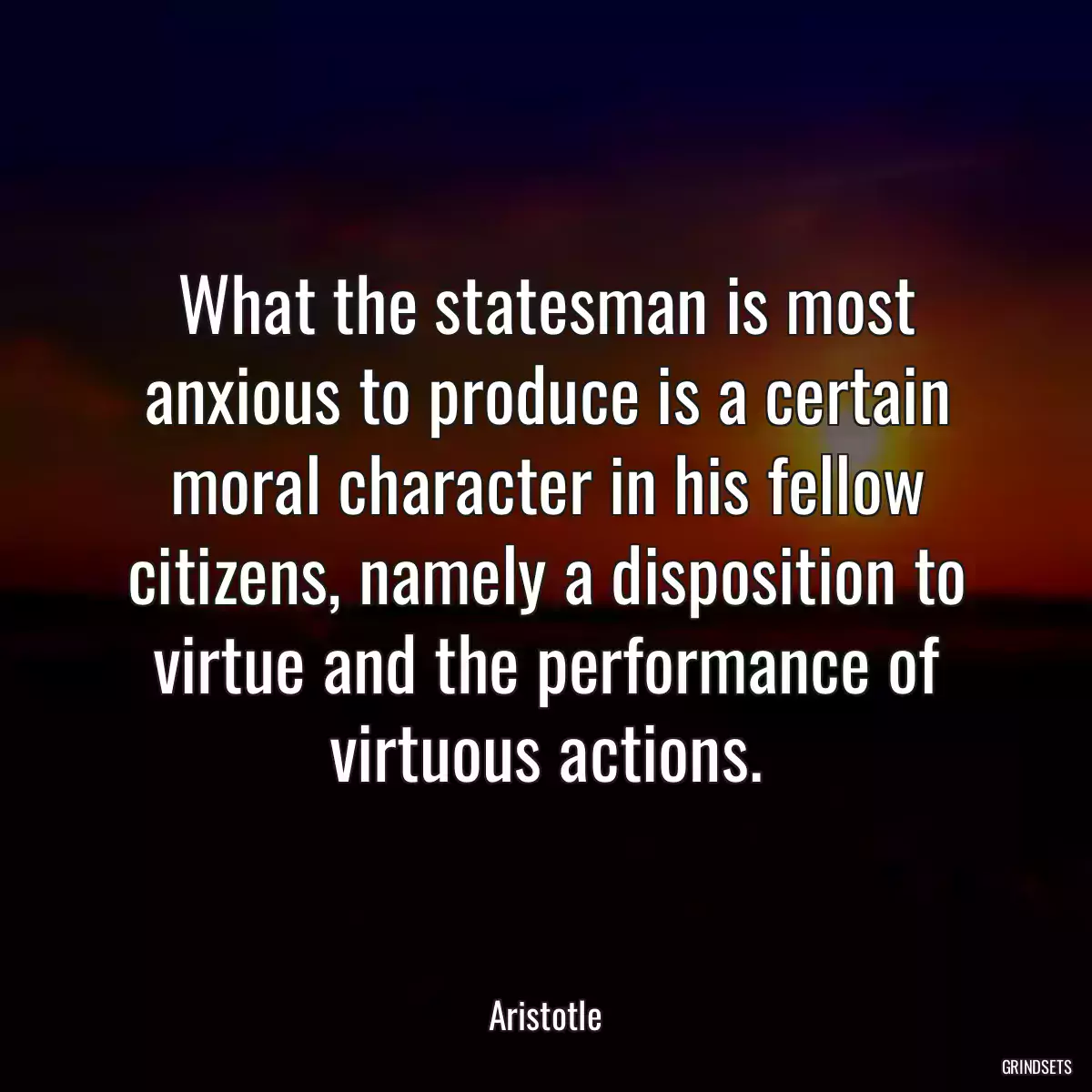 What the statesman is most anxious to produce is a certain moral character in his fellow citizens, namely a disposition to virtue and the performance of virtuous actions.