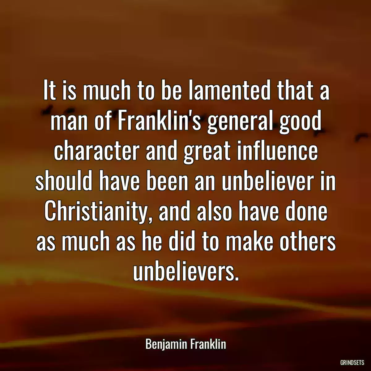 It is much to be lamented that a man of Franklin\'s general good character and great influence should have been an unbeliever in Christianity, and also have done as much as he did to make others unbelievers.